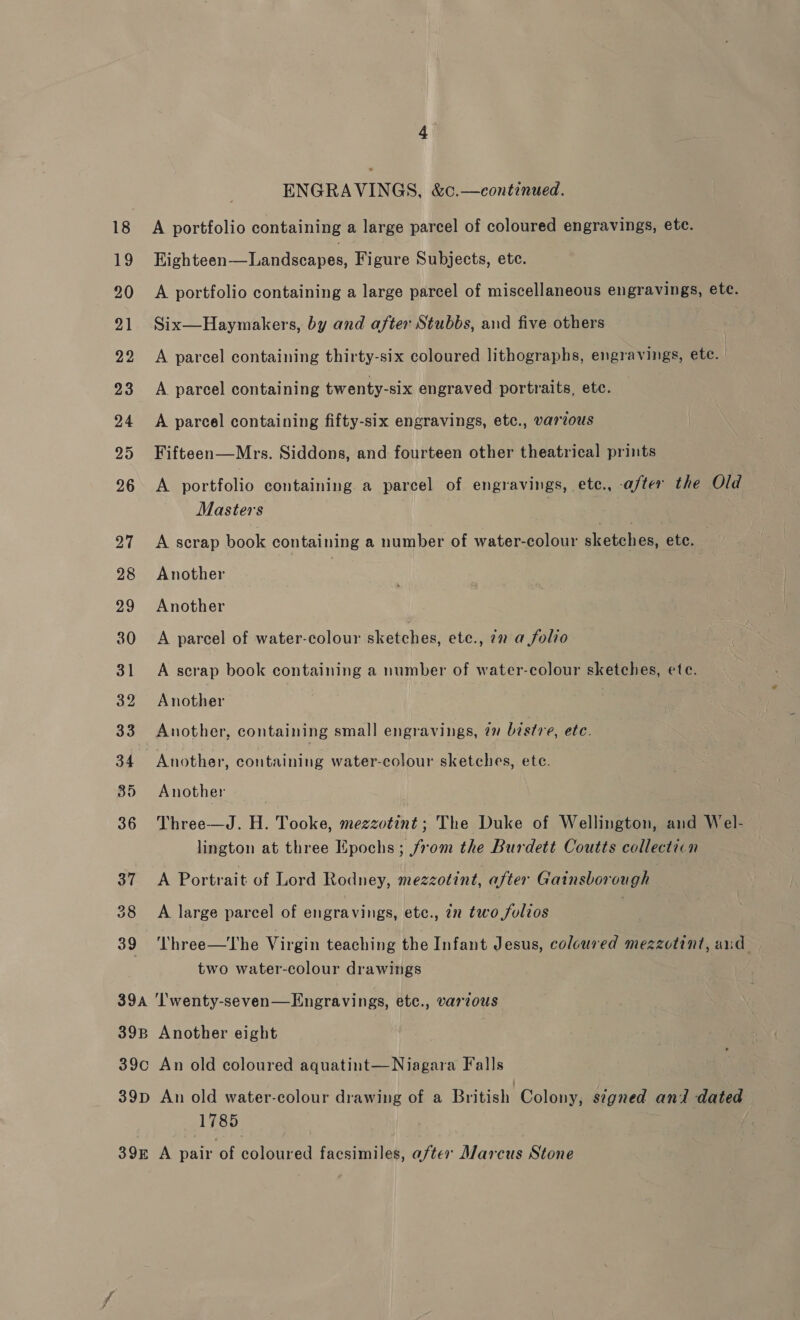 39D 39E 4 ENGRAVINGS, &amp;c.—continued. A portfolio containing a large parcel of coloured engravings, ete. Fighteen “tn leceees Figure Subjects, ete. A portfolio containing a large parcel of miscellaneous engravings, ete. Six—Haymakers, by and after Stubbs, and five others A parcel containing thirty-six coloured lithographs, engravings, ete. A. parcel containing twenty-six engraved portraits, etc. A parcel containing fifty-six engravings, etc., various Fifteen—Mrs. Siddons, and fourteen other theatrical prints A portfolio containing a parcel of engravings, ete., after the Old Masters A scrap book containing a number of water-colour skeiie st etc. Another | Another A parcel of water-colour sketches, ete., 72 a folio A scrap book containing a number of water-colour sketches, ete. Another Another, containing small engravings, 7v bistre, ete. Another Three—J. H. Tooke, mezzotint; The Duke of Wellington, and Wel- lington at three Epochs; from the Burdett Coutts collecticn A Portrait of Lord Rodney, mezzotint, after Gainsborough A large parcel of engravings, etc., 7n two folios | Three—The Virgin teaching the Infant Jesus, coloured mezzotint, aud two water-colour drawings ‘lwenty-seven—Engravings, etc., varzous Another eight An old coloured aquatint—Niagara Falls An old water-colour drawing of a British Colony, signed and dated 1785 A pair of coloured facsimiles, after Marcus Stone