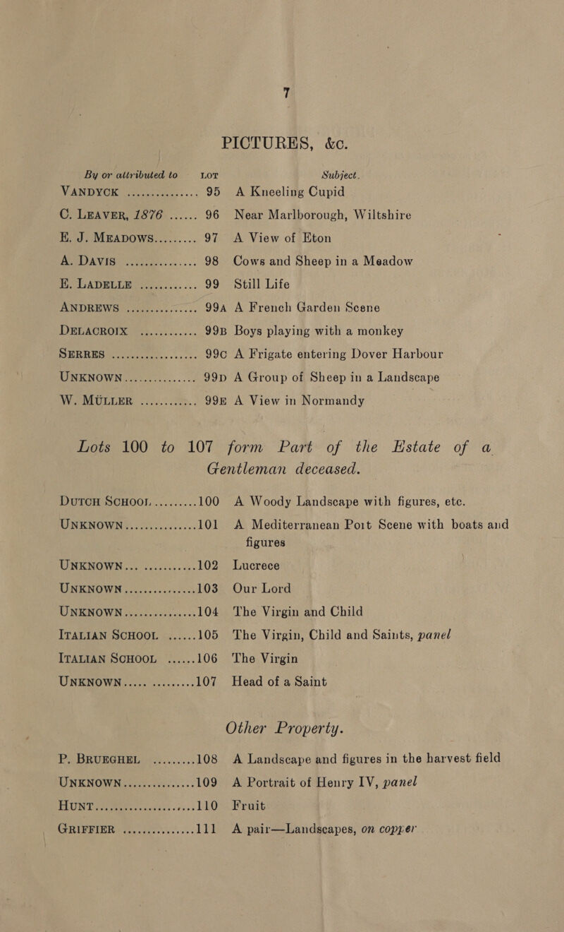 PICTURES, &amp;c. VANDVORK ject... 95 A Kneeling Cupid C. LEAVER, 1876....... 96 Near Marlborough, Wiltshire KH. J. MEADOWGS......... 97 <A View of Eton ne] Ud | ie: 98 Cows and Sheep in a Meadow BADE DOM ty, cic... 99 Still Life ANDREWS ......-.0.000. 99a A French Garden Scene DERACKOIR ets, cick.c: 5 99B Boys playing with a monkey SHRRES ee... .. 99c A Frigate entering Dover Harbour MINENOWN ieee... sss 99p A Group of Sheep in a Landscape WV NPE ores. See... 99&amp; A View in Normandy Lots 100 to 107 G DutTcH SCHOO! ......... 100 MIRON OVON CS lok cade see 101 TIMENO WN oo oyscccs. os. 102 TIN RNOWN cok che cs orev ed 103 TINGROWN oxo uotk es cc 104 ITALIAN SCHOOL ...... 105 ITALIAN SCHOOL ...... 106 UNKNOWN..... .......55 107 PY BRUBGHEL..s22..... 5. 108 LINKNOWNe wid etsi.: 109 TUN Petes ts neck, - izs3 Rae Kae DI CeS Sit boa ana 1 form Part of the Estate of a entleman deceased. A Woody Landscape with figures, etc. A Mediterranean Poit Scene with boats and figures Lucrece Our Lord The Virgin and Child The Virgin, Child and Saints, panel The Virgin Head of a Saint Other Property. A Landscape and figures in the harvest field A Portrait of Henry IV, panel Fruit A pair—Landscapes, on copyer