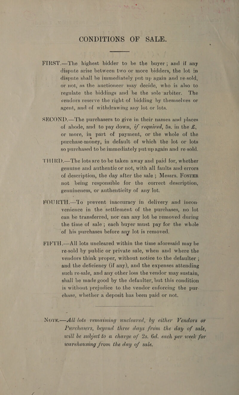 CONDITIONS OF SALE. FIRST.—tThe highest bidder to be the buyer; and if any dispute arise between two or more bidders, the lot in dispute shall be immediately put up again and re-sold, or not, as the auctioneer may decide, who is also to regulate the biddings and be the sole arbiter. The vendors reserve the right of bidding by themselves or agent, and of withdrawing any lot or lots. SECOND.—tThe purchasers to give in their names and places of abode, and to pay down, 7/ required, 5s. in the £, or more, in part of payment, or the whole of the purchase-money, in default of which the lot or lots so purchased to be immediately put up again and re-sold. VTHIRD.—The lots are to be taken away and paid for, whether genuine and authentic or not, with all faults and errors of description, the day after the sale ; Messrs. FosTER not being responsible for the correct description, genuineness, or authenticity of any lot. FOURTH.—To prevent inaccuracy in delivery and incon- venience in the settlement of the purchases, no lot can be transferred, nor can any lot be removed during the time of sale ; each buyer must pay for the whole of his purchases before any lot is removed. FLEe'TH.—AII lots uncleared within the time aforesaid may be re-sold by public or private sale, when and where the vendors think proper, without notice to the defaulter ; and the deficiency (if any), and the expenses attending such re-sale, and any other loss the vendor may sustain, shall be made good by the defaulter, but this condition is without prejudice to the vendor enforcing the pur- chase, whether a deposit has been paid or not.  Nore.—All lots remaining wnieleared, by either Vendors or Purchasers, beyond three days from the day of sale, will be subject to a charge of 2s. 6d. each per week for warehousing from the day of sale.