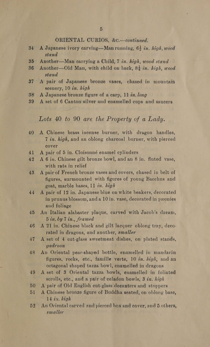 34 35 36 37 38 39 40 4] 42 43 44 45 46 47 48 49 5 ORIENTAL CURIOS, &amp;c.—continued. A Japanese ivory carving—Man running, 64 in. high, wood stand Another—Man carrying a Child, 7 in. high, wood stand Another—Old Man, with child on back, 84 in. high, wood stand A pair of Japanese bronze vases, chased in mountain scenery, 10 in. high A Japanese bronze figure of a carp, 11 in. long A set of 6 Canton silver aud enamelled cups and saucers Lots 40 to 90 are the Property of a Lady. A Chinese brass incense burner, with dragon handles, 7 in. high, and an oblong charcoal burner, with pierced cover A pair of 5 in. Cloisonné enamel cylinders A 6 in. Chinese gilt bronze bowl, and an 8 in. fluted vase, with rats in relief A pair of French bronze vases and covers, chased in belt of figures, surmounted with figures of young Bacchus and goat, marble bases, 11 in. high A pair of 12 in. Japanese blue on white beakers, decorated in prunus blossom, anda 10 in. vase, decorated in ponies and foliage . An Italian alabaster plaque, carved with Jacob’s dream, 5 in. by 7 in., framed A 21 in. Chinese black and gilt lacquer oblong tray, deco- rated in dragons, and another, smaller A set of 4 cut-glass sweetmeat dishes, on plated stands, gadroon An Oriental pear-shaped bottle, enamelled in mandarin figures, rocks, etc., famille verte, 10 7m. high, and an octagonal shaped tazza bow], enamelled in dragons A set of 3 Oriental tazza bowls, enamelled in foliated scrolls, etc., and a pair of celadon bowls, 3 in. high A pair of Old English cut-glass decanters and stoppers A Chinese bronze figure of Buddha seated, on oblong base, 14 27. high ; smaller