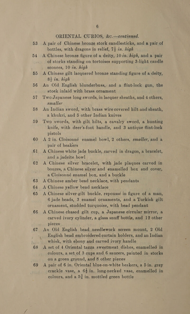 53 54 60 61 66 67 68 69 6 ORIENTAL CURIOS, &amp;c.—continued. A pair of Chinese bronze stork candlesticks, and a pair of bottles, with dragons in relief, 74 in. high A Chinese bronze figure of a; deity, 107. high, and a pair of storks standing on tortoises supporting 3-light candle sconces, 10 in. high A Chinese gilt lacquered bronze standing figure of a deity, 84 in. high An Old English blunderbuss,; and a flint-lock gun, the stoek inlaid with brass ornament Two Japanese long swords, in lacquer sheaths, and 4 others, smaller An Indian sword, with brass wire covered hilt.and sheath, a khukri, and 5 other Indian knives Two swords, with gilt hilts, a cavalry sword, a hunting knife, with deer’s-foot handle, and 3 antique flint-lock pistols : A 2 in. Cloisonné enamel bowl, 2 others, smaller, and a pair of beakers ; A Chinese white jade buckle, carved in dragon, a bracelet, and a jadeite bowl A Chinese silver bracelet, with jade plaques carved in bonzes, a Chinese silver and enamelled box and cover, a Cloisonné enamel box, and a buckle A Chinese amber bead necklace, with pendants A Chinese yellow bead necklace A Chinese silver-gilt buckle, repoussé in figure of a man, 6 jade beads, 3 enamel ornaments, and a Turkish gilt ornament, studded turquoise, with bead pendant A Chinese chased gilt cup, a Japanese circular mirror, a carved ivory cylinder, a glass snuff bottle, and 12 other pieces | | | An Old English bead needlework screen mount, 2 Old English bead embroidered curtain holders, and an Indian whisk, with ebony and carved ivory handle A set of 4 Oriental tazza sweetmeat dishes, enamelled in colours, a set of 3 cups and 6 saucers, painted in storks on a green ground, and 8 other pieces A pair of 6 in. Oriental blue-on-white beakers, a 5in. grey crackle vase, a 64 in. long-necked vase, enamelled in colours, and a 5% in. mottled green bottle
