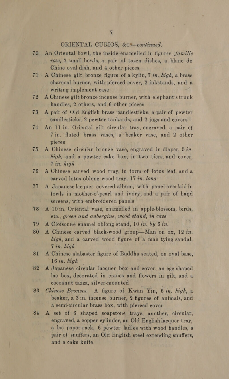 70 71 72 73 74 15 76 vi 78 79 80 81 82 83 84 = ( ORIENTAL CURIOS, &amp;c®—continued. An Oriental bowl, the inside enamelled in figures, famille rose, 2 small bowls, a pair of tazza dishes, a blane de Chine oval dish, and 4 other pieces A Chinese gilt bronze figure of a kylin, 7 7n. high, a brass charcoal burner, with pierced cover, 2 inkstands, and a writing implement case A Chinese gilt bronze incense burner, with elephant’s trunk handles, 2 others, and 6 other pieces ) A pair of Old English brass candlesticks, a pair of pewter candlesticks, 2 pewter tankards, and 2 jugs and covers An ll in. Oriental gilt circular tray, engraved, a pair of 7in. fluted brass vases, a beaker vase, and 2 other pieces A Chinese circular bronze vase, engraved in diaper, 5 7n. high, and a pewter cake box, in two tiers, and cover, Tin. high A Chinese carved wood tray, in form of lotus leaf, and a carved lotus oblong wood tray, 17 in. long A Japanese lacquer covered album, with panel overlaid in fowls in mother-o-pearl and ivory, and a pair of hand screens, with embroidered panels — A 10in. Oriental vase, enamelled in apple-blossom, birds, etc., green and aubergine, wood stand, in case A Cloisonné enamel oblong stand, 102m. by 6 in. A Chinese carved black-wood group—Man on ox, 12 in. high, and a carved wood figure of a man tying sandal, Tin. high A Chinese alabaster figure of Buddha seated, on oval base, ‘16in. high — A Japanese circular lacquer box and cover, an egg-shaped lac box, decorated in cranes and flowers in gilt, and a cocoanut tazza, silver-mounted } : Chinese Bronzes. A figure of Kwan Yin, 6 in. high, a beaker, a 3in. incense burner, 2 figures of animals, and a semi-circular brass box, with pierced cover A set of 6 shaped soapstone trays, another, circular, engraved, a copper cylinder, an Old English lacquer tray, a lac paper-rack, 6 pewter ladles with wood handles, a pair of snuffers, an Old English steel extending snuffers, and a cake knife