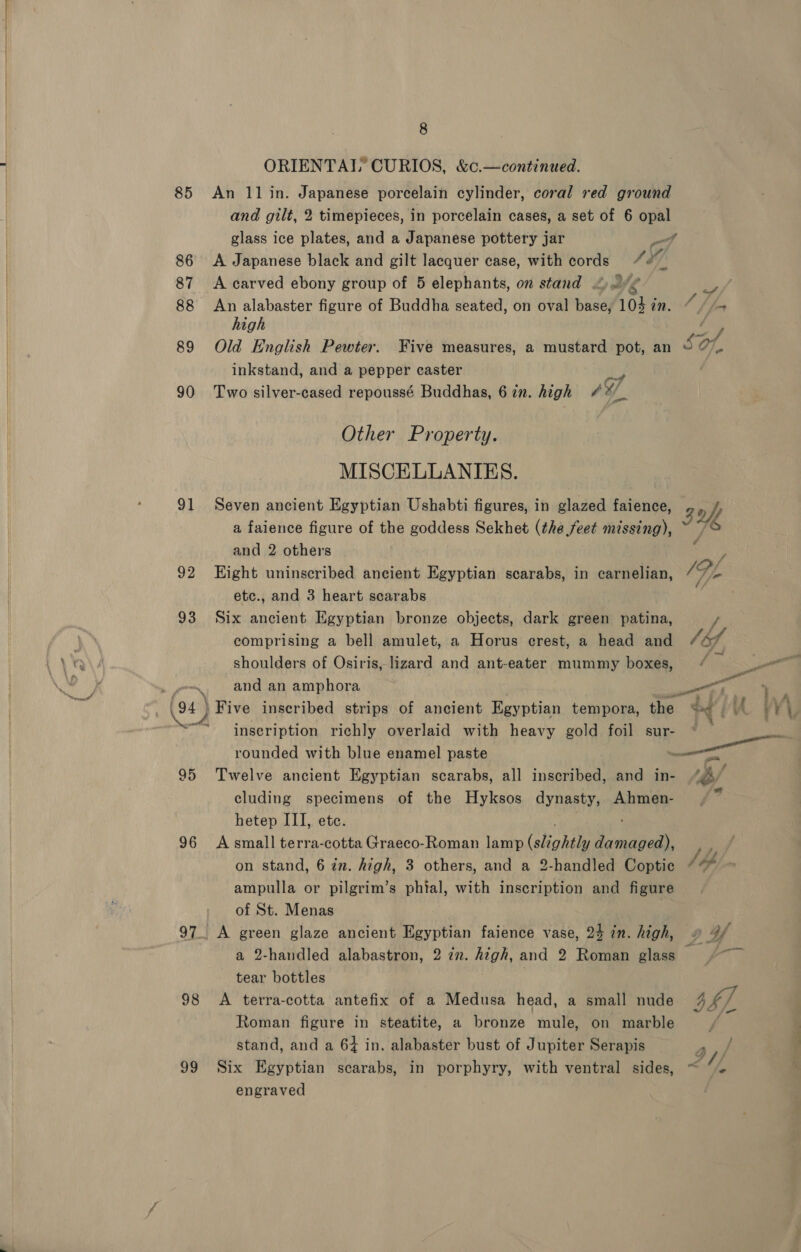 85 86 87 88 89 90 91 92 93 aR Me 95 96 98 99 8 ORIENTAL CURIOS, &amp;c.—continued. An 11 in. Japanese porcelain cylinder, coral red ground and gilt, 2 timepieces, in porcelain cases, a set of 6 opal glass ice plates, and a Japanese pottery jar wd A Japanese black and gilt lacquer case, with cords SY. A carved ebony group of 5 elephants, on stand &lt; a4 io / An alabaster figure of Buddha seated, on oval base, 103 in. “ //+ high i Old English Pewter. Five measures, a mustard pot, an SO inkstand, and a pepper caster Two silver-cased repoussé Buddhas, 6 in. high ‘7 Other Property. MISCELLANIES. Seven ancient Egyptian Ushabti figures, in glazed faience, 3 off a faience figure of the goddess Sekhet (the feet missing), : and 2 others Eight uninscribed ancient Egyptian scarabs, in carnelian, etc., and 3 heart scarabs Six ancient Egyptian bronze objects, dark green patina, comprising a bell amulet, a Horus crest, a head and Sb shoulders of Osiris, lizard and ant-eater mummy boxes, ll and an amphora ue \ Five inscribed strips of ancient Egyptian tempora, the du pA V¥\, inscription richly overlaid with heavy gold foil sur- © call rounded with blue enamel paste ee Twelve ancient Egyptian scarabs, all inscribed, and in- * cluding specimens of the Hyksos dynasty, Ahmen- hetep III, ete. A small terra-cotta Graeco-Roman lamp Ghohile ae : on stand, 6 in. high, 3 others, and a 2-handled Coptic Jd ampulla or pilgrim’s phtal, with inscription and figure of St. Menas A green glaze ancient Egyptian faience vase, 24 in. high, o 4f a 2-handled alabastron, 2 7n. high, and 2 Roman glass tear bottles A terra-cotta antefix of a Medusa head, a small nude 44), Roman figure in steatite, a bronze mule, on marble ia stand, and a 64 in. alabaster bust of Jupiter Serapis ase Six Egyptian scarabs, in porphyry, with ventral sides, ~ /, engraved