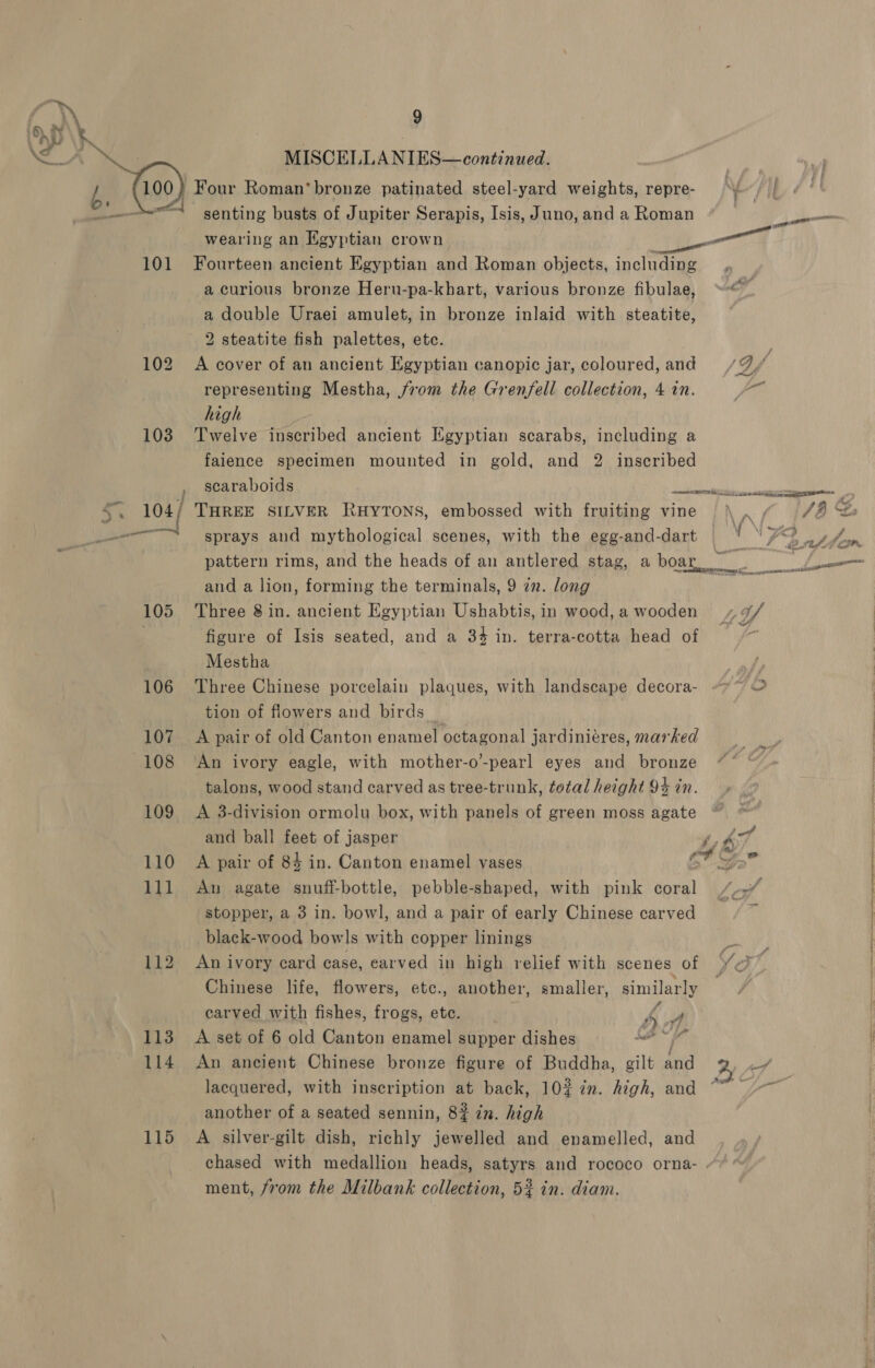 SD \% . A ee MISCELLANIES—continued. / 100) Four Roman’ bronze patinated steel-yard weights, repre- \ | O'Neal senting busts of Jupiter Serapis, Isis, Juno, and a Roman — wearing an Egyptian crown —— aT. 101 Fourteen ancient Egyptian and Roman objects, including a curious bronze Heru-pa-khart, various bronze fibulae, “* a double Uraei amulet, in bronze inlaid with steatite, 2 steatite fish palettes, etc. 102 A cover of an ancient Egyptian canopic jar, coloured, and /9%, / representing Mestha, from the Grenfell collection, 4 in. fr high 103 Twelve inscribed ancient Egyptian scarabs, including a faience specimen mounted in gold, and 2 inscribed , scaraboids PAS RONDE A ¥ 104/ THREE sILveR RuHytons, embossed with fruiting vine NA. re e ss sprays and mythological scenes, with the egg-and-dart ‘ ‘) pe eye ol pattern rims, and the heads of an antlered stag, a bom T ae if _, and a lion, forming the terminals, 9 zn. long 105 Three 8 in. ancient Egyptian Ushabtis, in wood, a wooden LY figure of Isis seated, and a 34 in. terra-cotta head of °~ Mestha 106 Three Chinese porcelain plaques, with landscape decora- tion of flowers and birds _ 107 A pair of old Canton enamel octagonal jardiniéres, marked 108 An ivory eagle, with mother-o’-pearl eyes and bronze talons, wood stand carved as tree-trunk, total height 94 in. 109 A 3-division ormolu box, with panels of green moss agate and ball feet of jasper 6. 110 A pair of 84 in. Canton enamel vases f Vs Pus rn 111 An agate snuff-bottle, pebble-shaped, with pink coral /..” stopper, a 3 in. bowl, and a pair of early Chinese carved igs black-wood bowls with copper linings 112 An ivory card case, earved in high relief with scenes of XO : Chinese life, flowers, etc., another, smaller, similarly carved with fishes, frogs, etc. 4 J 113. A set of 6 old Canton enamel supper dishes aint wil 114 An ancient Chinese bronze figure of Buddha, gilt and By ef lacquered, with inscription at back, 102 7n. high, and “~~ another of a seated sennin, 8% in. high 115 A silver-gilt dish, richly jewelled and enamelled, and. chased with medallion heads, satyrs and rococo orna- “ ment, from the Milbank collection, 5% in. diam.