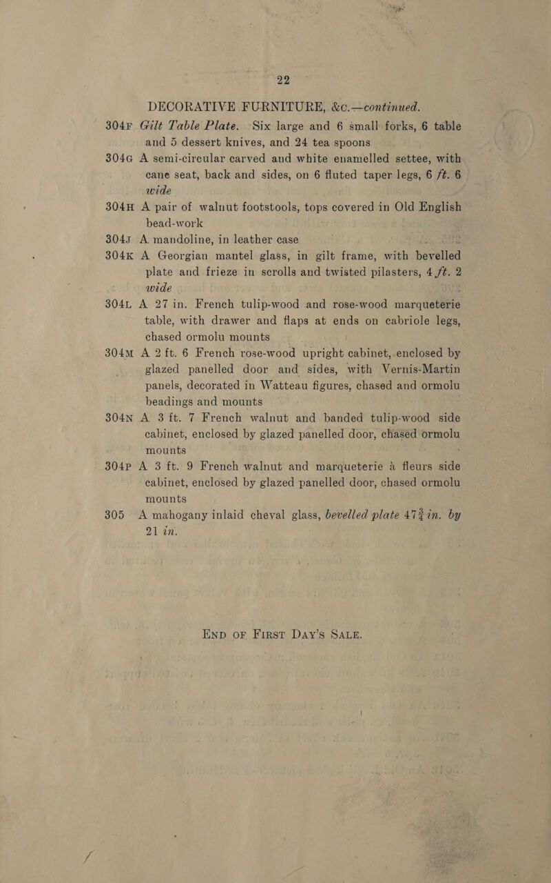 DECORATIVE FURNITURE, &amp;c.—continued. 304F Gilt Table Plate. Six large and 6 small forks, 6 table and 5 dessert knives, and 24 tea spoons 304G A semi-circular carved and white enamelled settee, with cane seat, back and sides, on 6 fluted taper legs, 6 /¢. 6 wide 304H A pair of walnut footstools, Sam covered in Old English bead-work 3043 A mandoline, in leather case 304k A Georgian mantel glass, in gilt frame, with bevelled plate and frieze in scrolls and twisted pilasters, 4 /¢. 2 wide 304L A 27 in. French tulip-wood and rose-wood marqueterie table, with drawer and flaps at ends on cabriole legs, chased ormolu mounts 304m A 2 ft. 6 French rose-wood re cabinet, enclosed by glazed panelled door and sides, with Vernis-Martin panels, decorated in Watteau figures, chased and ormolu wohaitie’ and mounts 304N A 3 ft. 7 French walnut and banded tulip-wood side cabinet, enclosed by glazed panelled door, chased ormolu mounts 304P A 3 ft. 9 French walnut and marqueterie a fleurs side cabinet, enclosed by glazed panelled door, chased ormolu mounts 305 A mahogany inlaid cheval glass, bevelled plate 472in. by 21 an. END oF First DaAyY’s SALE.