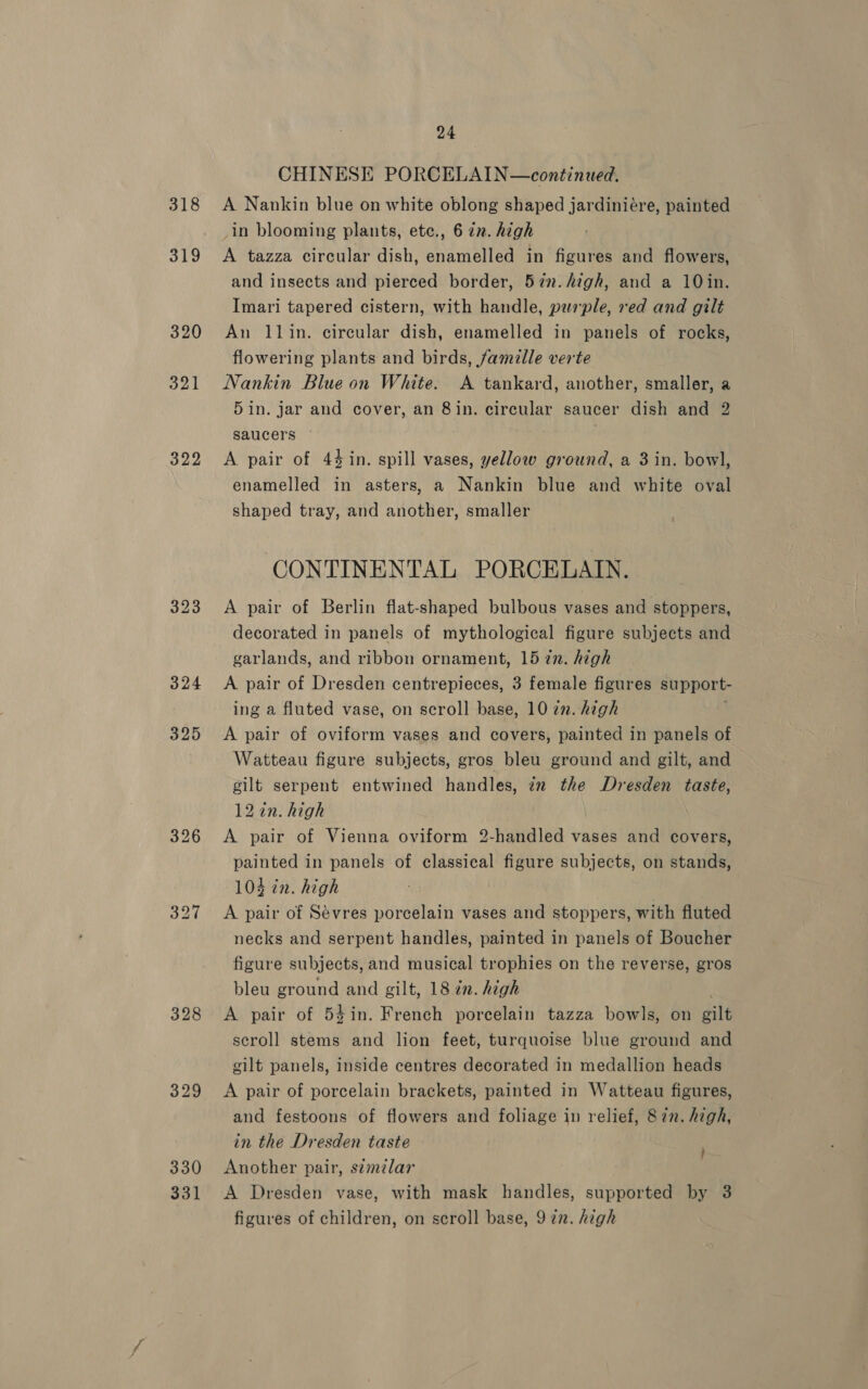 318 322 325 328 329 330 331 24 CHINESE PORCELAIN—continued. A Nankin blue on white oblong shaped jardinieére, painted -in blooming plants, ete., 6 zz. high A tazza circular dish, enamelled in figures and flowers, and insects and pierced border, 57n. high, and a 10in. Imari tapered cistern, with handle, purple, red and gilt An llin. circular dish, enamelled in panels of rocks, flowering plants and birds, famille verte Nankin Blue on White. A tankard, another, smaller, a 5 in. jar and cover, an Sin. circular saucer dish and 2 saucers 7 A pair of 44 in. spill vases, yellow ground, a 3 in. bowl, enamelled in asters, a Nankin blue and white oval shaped tray, and another, smaller CONTINENTAL PORCELAIN. A pair of Berlin flat-shaped bulbous vases and stoppers, decorated in panels of mythological figure subjects and garlands, and ribbon ornament, 15 7n. high A pair of Dresden centrepieces, 3 female figures support- ing a fluted vase, on scroll base, 10 zn. high 1 A pair of oviform vases and covers, painted in panels of Watteau figure subjects, gros bleu ground and gilt, and gilt serpent entwined handles, zz the Dresden taste, 12 in. high A pair of Vienna oviform 2-handled vases and covers, painted in panels of classical figure subjects, on stands, 104 in. high A pair of Sévres porcelain vases and stoppers, with fluted necks and serpent handles, painted in panels of Boucher figure subjects, and musical trophies on the reverse, gros bleu ground and gilt, 18 in. high A pair of 54in. French porcelain tazza bowls, on gilt scroll stems and lion feet, turquoise blue ground and gilt panels, inside centres decorated in medallion heads A pair of porcelain brackets, painted in Watteau figures, and festoons of flowers and foliage in relief, 87n. high, in the Dresden taste Another pair, s¢mzlar A Dresden vase, with mask handles, supported by 3 }