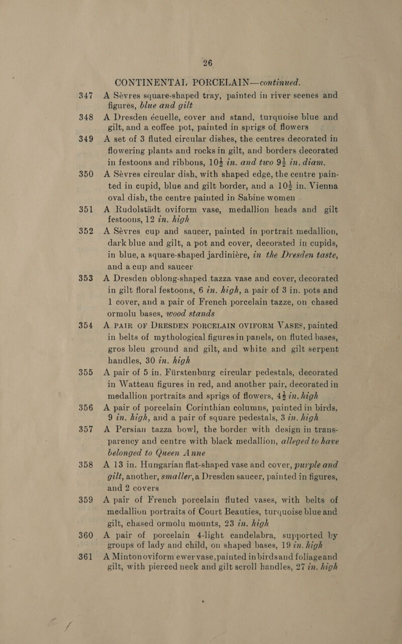 350 351 352 353 354 35050 356 357 358 359 360 361 26 CONTINENTAL PORCELAIN—continued. A Sévres square-shaped tray, painted in river scenes and figures, blue and gilt A Dresden écuelle, cover and stand, turquoise blue and gilt, and a coffee pot, painted in sprigs of flowers A set of 3 fluted circular dishes, the centres decorated in flowering plants and rocks in gilt, and borders decorated in festoons and ribbons, 104 in. and two 94 in. diam. A Sévres circular dish, with shaped edge, the centre pain- ted in cupid, blue and gilt border, and a 104 in. Vienna oval dish, the centre painted in Sabine women A Rudolstidt oviform vase, medallion heads and gilt festoons, 12 an. high A Sévres cup and saucer, painted in portrait medallion, dark blue and gilt, a pot and cover, decorated in cupids, in blue, a square-shaped jardiniére, in the Dresden taste, and acup and saucer A Dresden oblong-shaped tazza vase and cover, decorated in gilt floral festoons, 6 in. high, a pair of 3 in. pots and 1 cover, and a pair of French porcelain tazze, on chased ormolu bases, wood stands A PAIR OF DRESDEN PORCELAIN OVIFORM VASES, painted in belts of mythological figuresin panels, on fluted bases, gros bleu ground and gilt, and white and gilt serpent handles, 30 zn. high A pair of 5 in. Fiirstenburg circular pedestals, decorated in Watteau figures in red, and another pair, decorated in medallion portraits and sprigs of flowers, 44 in. high A pair of porcelain Corinthian columns, painted in birds, 9 an. high, and a pair of square pedestals, 3 zn. high A. Persian tazza bowl, the border with design in trans- parency and centre with black medallion, alleged to have belonged to Queen Anne A 13 in. Hungarian flat-shaped vase and cover, purple and gilt, another, smadler,a Dresden saucer, painted in figures, and 2 covers A pair of French porcelain fluted vases, with belts of medallion portraits of Court Beauties, turquoise blue and gilt, chased ormolu mounts, 23 in. high A pair of porcelain 4-light candelabra, supported by groups of lady and child, on shaped bases, 19 in. high A Minton oviform ewer vase, painted in birdsand foliageand gilt, with pierced neck and gilt scroll handles, 27 in. high