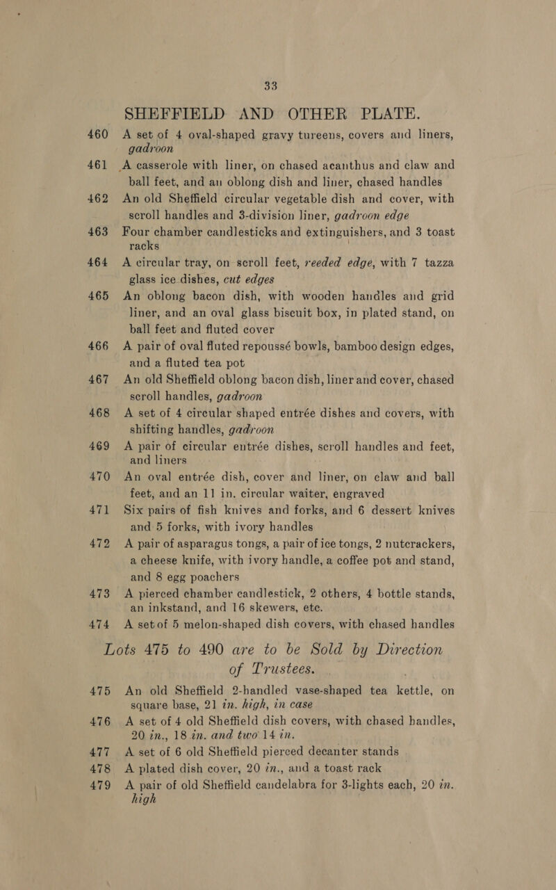 SHEFFIELD AND OTHER PLATE. 460 A set of 4 oval-shaped gravy tureens, covers and liners, gadroon 461 A casserole with liner, on chased acanthus and claw and ball feet, and an oblong dish and liner, chased handles 462 An old Sheffield circular vegetable dish and cover, with scroll handles and 3-division liner, gadroon edge 463 Four chamber candlesticks and extinguishers, and 3 toast racks 464 A circular tray, on scroll feet, seeded edge, with 7 tazza glass ice dishes, cut edges 465 An oblong bacon dish, with wooden handles aid grid liner, and an oval glass biscuit box, in plated stand, on ball feet and fluted cover 466 A pair of oval fluted repoussé bowls, bamboo design edges, and a fluted tea pot 467 An old Sheffield oblong bacon dish, liner and cover, chased scroll handles, gadroon 468 A set of 4 circular shaped entrée dishes and covers, with shifting handles, gadroon 469 &lt;A pair of circular entrée dishes, scroll handles and feet, and liners 470 An oval entrée dish, cover and liner, on claw and ball feet, and an 1] in. circular waiter, engraved 471 Six pairs of fish knives and forks, and 6 dessert knives and 5 forks, with ivory handles 472 A pair of asparagus tongs, a pair of ice tongs, 2 nutcrackers, a cheese knife, with ivory handle, a coffee pot and stand, and 8 egg poachers 473 &lt;A pierced chamber candlestick, 2 others, 4 bottle stands, an inkstand, and 16 skewers, ete. 474 A setof 5 melon-shaped dish covers, with chased handles Lots 475 to 490 are to be Sold by Direction of Trustees. Wh: 475 An old Sheffield 2-handled vase-shaped tea kettle, on square base, 21 72. high, in case 476 &lt;A set of 4 old Sheffield dish covers, with chased handles, 20 in., 18 in. and two 14 in. 477 &lt;A set of 6 old Sheffield pierced decanter stands | 478 A plated dish cover, 20 in., and a toast rack 479 &lt;A pair of old Sheffield candelabra for 3-lights each, 20 in. high