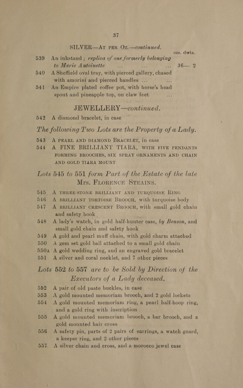 SILVER—AT PER OZ.—continued. ozs. dwts. 539 Aninkstand; replica of one formerly belonging to Marie Antoinette a a a0 540 A Sheffield oval tray, with pierced Barrett: dhnded with amorini and pierced handles ... 541 An Empire plated coffee pot, with horse’s Hea spout and pineapple top, on claw feet JEWELLERY—continued. 542 A diamond bracelet, in case The following Two Lots are the Property of a Lady. 543 A PEARL AND DIAMOND BRACELET, in case 544 A FINE BRILLIANT TIARA, WITH FIVE PENDANTS FORMING BROOCHES, SIX SPRAY ORNAMENTS AND CHAIN AND GOLD TIARA MOUNT Lots 545 to 551 form Part of the Estate of the late Mrs. FLORENCE STEAINS. 545 A THREE-STONE BRILLIANT AND TURQUOISE RING 546 A BRILLIANT TORTOISE BROOCH, with turquoise body 547 A BRILLIANT CRESCENT BROOCH, with small gold chain and safety hook 548 A lady’s watch, in gold half-hunter case, by Benson, and small gold chain and safety hook 549 A gold and pearl muff chain, with gold charm attached 550 A gem set gold ball attached to a small gold chain 550A A gold wedding ring, and an engraved gold bracelet 551 +A silver and coral necklet, and 7 other pieces Lots 552 to 557 are to be Sold by Direction of the EKaecutors of a Lady deceased. 552 A pair of old paste buckles, in case 553 &lt;A gold mounted memoriam brooch, and 2 gold lockets 554 &lt;A gold mounted memoriam ring, a pear! half-hoop ring, and a gold ring with inscription 555 A gold mounted memoriam brooch, a bar brooch, and a gold mounted hair cross 556 A safety pin, parts of 2 pairs of earrings, a watch guard, a keeper ring, and 2 other pieces 557. A silver chain and cross, and a morocco jewel case