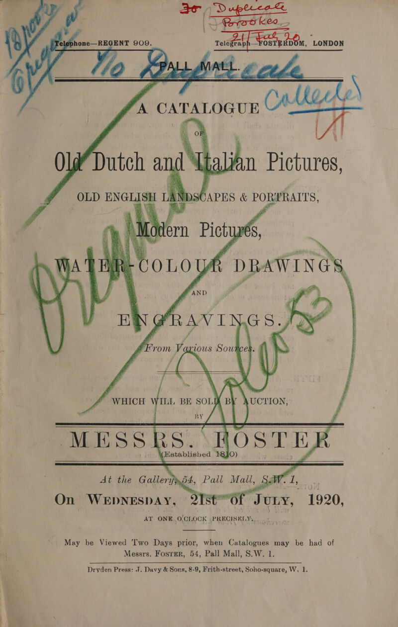    a ae Rrra keo_, Tel phone—REGENT 909. ae ci DOM, ‘LONDON AZ. at a Plea LA Coll \    Js CATALOGU   OW Dutch ang bali ' n Pictures,  oer. seu AUCTION,   1920.  “of Jou AT ONE. oferocK \PREQIS KIS,  ~ May be Viewed Two Days prior, when Catalogues may be had of i | Messrs. Fosrer, 54, Pall Mall, S.W. 1. Dryden Press: .J. Davy &amp; Sons, 8-9, Frith-street, Soho-square, W. 1.