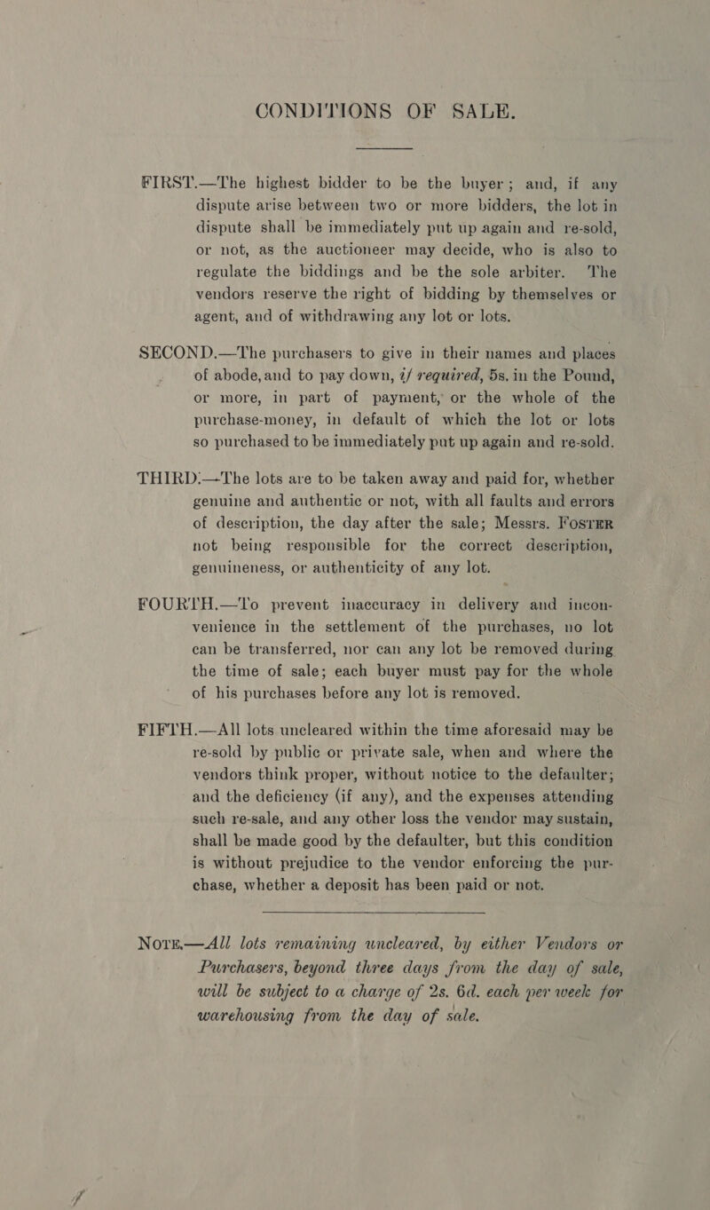 CONDITIONS OF SALE. FIRST.—The highest bidder to be the buyer; and, if any dispute arise between two or more bidders, the lot in dispute shall be immediately put up again and re-sold, or not, as the auctioneer may decide, who is also to regulate the biddings and be the sole arbiter. The vendors reserve the right of bidding by themselves or agent, and of withdrawing any lot or lots. SECOND.—The purchasers to give in their names and places of abode,and to pay down, 7/ required, 5s. in the Pound, or more, in part of payment, or the whole of the purchase-money, in default of which the lot or lots so purchased to be immediately put up again and re-sold. THIRD:—The lots are to be taken away and paid for, whether genuine and authentic or not, with all faults and errors of description, the day after the sale; Messrs. Fosrmr not being responsible for the correct description, genuineness, or authenticity of any lot. FOURTH.—To prevent inaccuracy in delivery and incon- venience in the settlement of the purchases, no lot can be transferred, nor can any lot be removed during the time of sale; each buyer must pay for the whole of his purchases before any lot is removed. FIFTH.—AlIl lots uncleared within the time aforesaid may be re-sold by public or private sale, when and where the vendors think proper, without notice to the defaulter; and the deficiency (if any), and the expenses attending such re-sale, and any other loss the vendor may sustain, shall be made good by the defaulter, but this condition is without prejudice to the vendor enforcing the pur- chase, whether a deposit has been paid or not. Nore.— All lots remaining wneleared, by either Vendors or Purchasers, beyond three days from the day of sale, will be subject to a charge of 2s. 6d. each per week for warehousing from the day of sale.