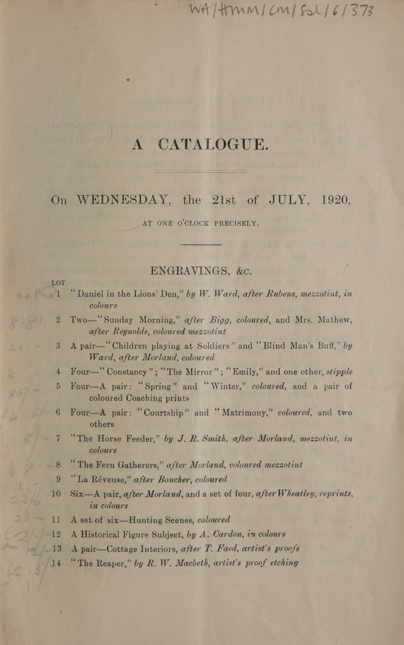 A CATALOGUE.  On WEDNESDAY. the 2ist of JULY, 1920. AT ONE O'CLOCK PRECISELY. ENGRAVINGS, &amp;c. LOT | 1 “Daniel in the Lions’ Den,” by W. Ward, after Rubens, mezzotint, in colours 2 Two— Sunday Morning,” after Bigg, coloured, and Mrs. Mathew, after Reynolds, coloured mezzotint 3 A pair—‘Children playing at Soldiers” and ‘Blind Man’s Buff,” by Ward, after Morland, coloured 4 Four—“ Constancy”; ‘The Mirror”; “Emily,” and one other, s¢7pple Four—A pair: “Spring” and “ Winter,” coloured, and a pair of coloured Coaching prints 6 Four—A pair: “Courtship” and “Matrimony,” coloured, and two others 7 “The Horse Feeder,” by J. R. Smith, after Morland, mezzotint, in colours ¢ ° ‘The Fern Gatherers,” after Morland, coloured mezzotint 66 4 9 La Réveuse,” after Boucher, coloured 10 Six—A pair, after Morland, and a set of four, after Wheatley, reprints, in colours 11 A set of six—Hunting Scenes, coloured 12 A Historical Figure Subject, by A. Cardon, in colours 13. A pair—Cottage Interiors, after 7. Faed, artist’s proofs 14 “The Reaper,” by R. W. Macbeth, artist’s proof etching