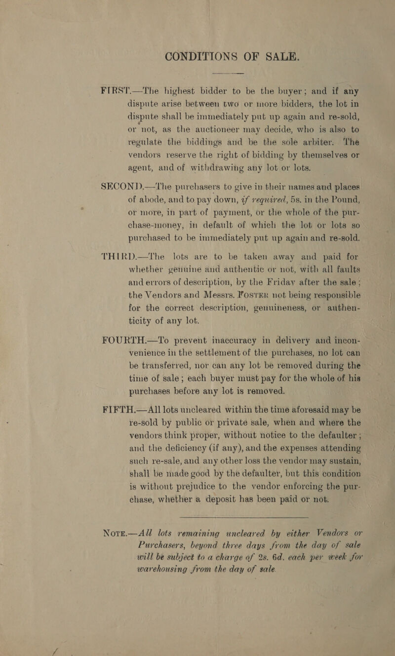 CONDITIONS OF SALE. —————— FIRST.—The highest bidder to be the buyer; and if any dispute arise between two or more bidders, the lot in dispute shall be immediately put up again and re-sold, or not, as the auctioneer may decide, who is also to regulate the biddings and be the sole arbiter. The vendors reserve the right of bidding by themselves or agent, and of withdrawing any lot or lots. SECOND.—The purchasers to give in their names and places of abode, and to pay down, uf required, 5s. in the Pound, or more, in part of payment, or the whole of the pur- chase-money, in default of which the lot or lots so purchased to be immediately put up again and re-sold. THIRD.—The lots are to be taken away and paid for whether genuine and authentic or not, with all faults and errors of description, by the Friday after the sale ; the Vendors and Messrs. FosrER not being responsible for the correct description, genuineness, or authen- ticity of any lot. FOURTH.—To prevent inaccuracy in delivery and incon- venience in the settlement of the purchases, no lot can be transferred, nor can any lot be removed during the time of sale; each buyer must pay for the whole of his purchases before any lot is removed. FIFTH.—All lots uncleared within the time aforesaid may be re-sold by public or private sale, when and where the vendors think proper, without notice to the defaulter ; and the deficiency (if any), and the expenses attending such re-sale, and any other loss the vendor may sustain, shall be made good by the defaulter, but this condition is without prejudice to the vendor enforcing the pur- chase, whether a deposit has been paid or not. Note.—All lots remaining uncleared by either Vendors or Purchasers, beyond three days from the day of sale will be subject to a charge of 2s. 6d. each per week for warehousing from the day of sale.