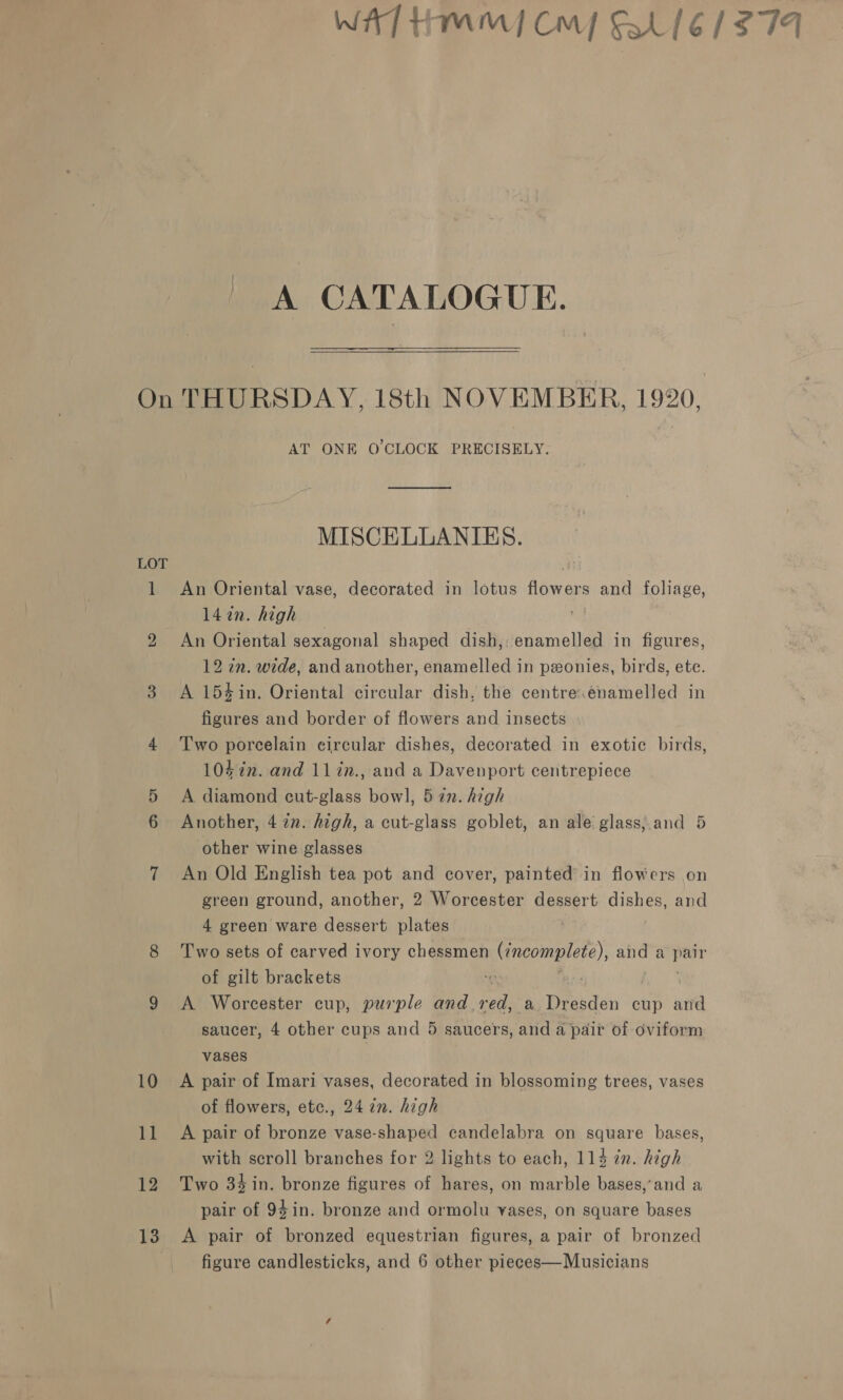 WAT Hmm] Cm F316 1/279 A CATALOGUE. On THURSDAY, 18th NOVEMBER, 1920, AT ONE O'CLOCK PRECISELY. MISCELLANIES. LOT ; 1 An Oriental vase, decorated in lotus flowers and foliage, 142n. high 2 An Oriental sexagonal shaped dish, enamelled in figures, 12 in. wide, and another, enamelled in pxonies, birds, etc. 3 A 154in. Oriental circular dish, the centre.énamelled in figures and border of flowers and insects 4 Two porcelain circular dishes, decorated in exotic birds, 1047n. and 11in., and a Davenport centrepiece 5 A diamond cut-glass bowl, 5 in. high 6 Another, 472n. high, a cut-glass goblet, an ale glass;.and 5 other wine glasses 7 An Old English tea pot and cover, painted’ in flowers on green ground, another, 2 Worcester dessert dishes, and 4 green ware dessert plates 8 Two sets of carved ivory chessmen ae aga and a bag of gilt brackets 9 A Worcester cup, purple and. er a Tissdan cup ute saucer, 4 other cups and 5 saucers, and a pair of oviform vases 10 A pair of Imari vases, decorated in blossoming trees, vases of flowers, etc., 24 72. high 11 A pair of bronze vase-shaped candelabra on ag mere bases, with scroll branches for 2 lights to each, 114 in. high 12 Two 34in. bronze figures of hares, on marble bases,’and a pair of 94in. bronze and ormolu vases, on square bases 13 A pair of bronzed equestrian figures, a pair of bronzed