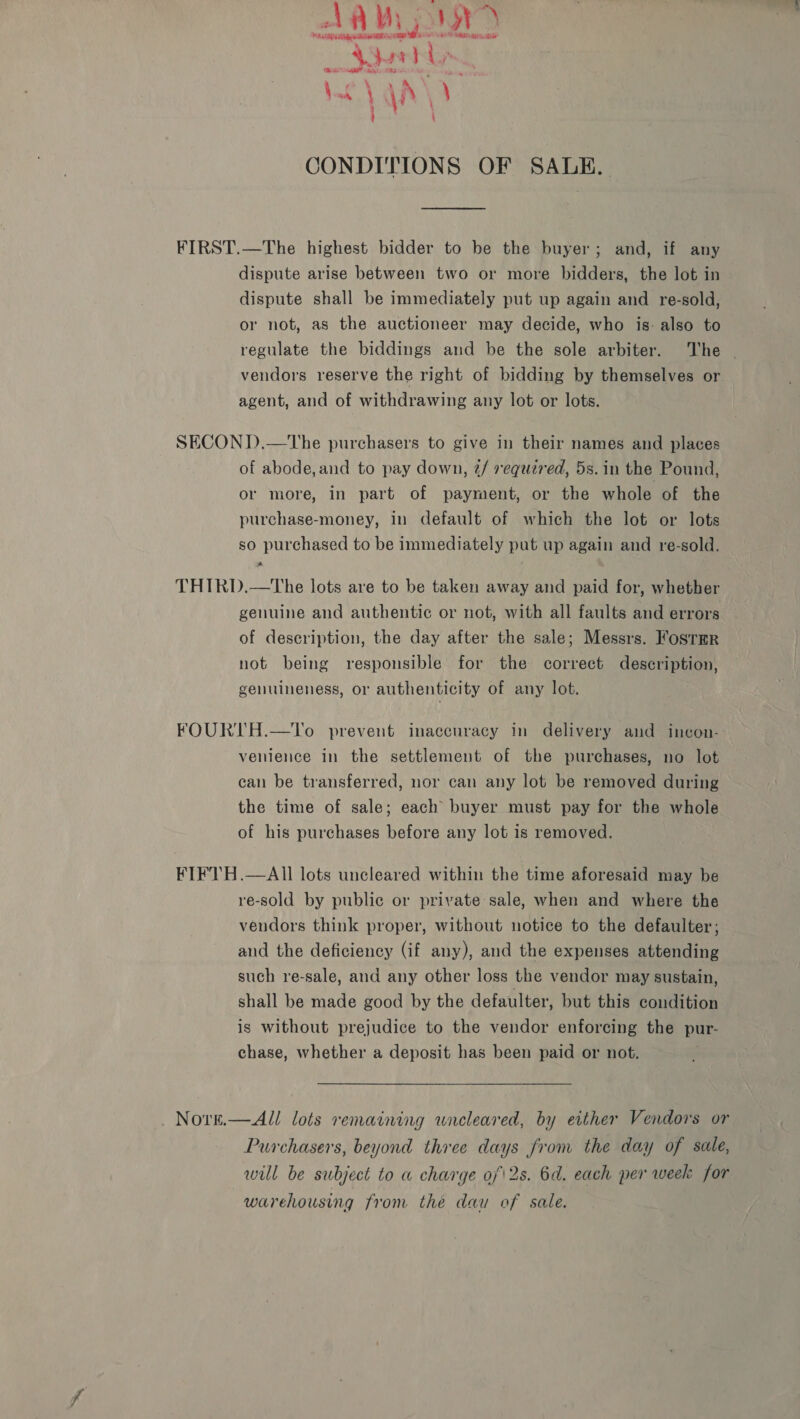 AAV, Ory A Alig aR RRR Se TAR re a” 4, Aur; sei MaMa TRS hs bigest Eas \ \i \ CONDITIONS OF SALE. FIRST.—The highest bidder to be the buyer; and, if any dispute arise between two or more bidders, the lot in dispute shall be immediately put up again and re-sold, or not, as the auctioneer may decide, who is: also to regulate the biddings and be the sole arbiter. The | vendors reserve the right of bidding by themselves or agent, and of withdrawing any lot or lots. SECOND.—tThe purchasers to give in their names and places of abode,and to pay down, 2/ required, 5s. in the Pound, or more, in part of payment, or the whole of the purchase-money, in default of which the lot or lots so purchased to be immediately put up again and re-sold. THIRD.—tThe lots are to be taken away and paid for, whether genuine and authentic or not, with all faults and errors of description, the day after the sale; Messrs. Fosrmr not being responsible for the correct description, genuineness, or authenticity of any lot. FOURTH.—To prevent inaccuracy in delivery and incon- venience in the settlement of the purchases, no lot can be transferred, nor can any lot be removed during the time of sale; each buyer must pay for the whole of his purchases before any lot is removed. FIFTH.—AIll lots uncleared within the time aforesaid may be re-sold by public or private sale, when and where the vendors think proper, without notice to the defaulter; and the deficiency (if any), and the expenses attending such re-sale, and any other loss the vendor may sustain, shall be made good by the defaulter, but this condition is without prejudice to the vendor enforcing the pur- chase, whether a deposit has been paid or not.  Nore.—All lots remaining uncleared, by either Vendors or Purchasers, beyond three days from the day of sale, will be subject to w charge of\2s. 6d. each per week for warehousing from the dau of sale.