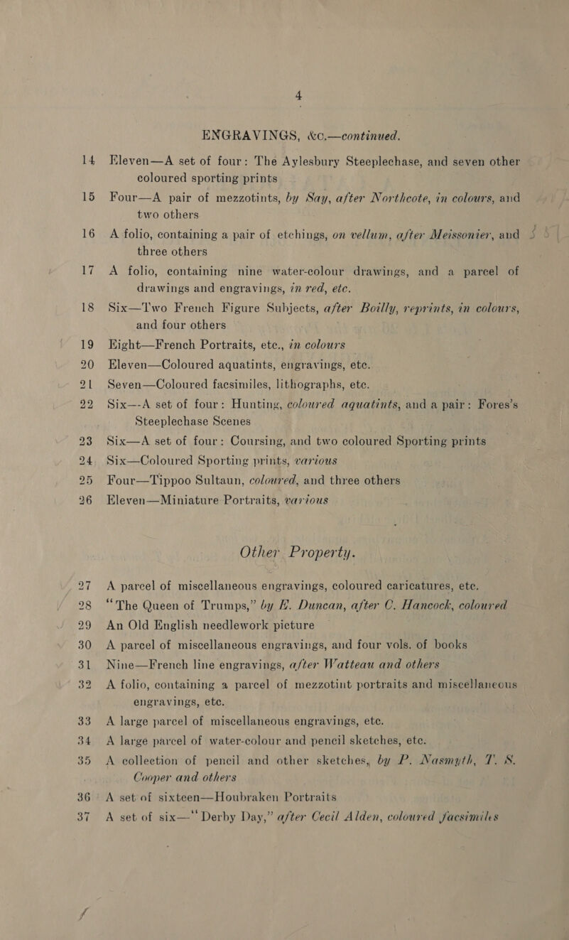 14 15 16 i, 18 ENGRAVINGS, &amp;c.—continued. Kleven—A set of four: The Aylesbury Steeplechase, and seven other coloured sporting prints | Four—A pair of mezzotints, by Say, after Northcote, in colours, and two others A folio, containing a pair of etchings, on vellum, after Meissonier, and three others A folio, containing nine water-colour drawings, and a parcel of drawings and engravings, 77 red, etc. Six—Two French Figure Subjects, after Boilly, reprints, in colours, and four others EKight—French Portraits, ete., 72 colours Eleven—Coloured aquatints, engravings, ete. Seven—Coloured facsimiles, lithographs, ete. Six—-A set of four: Hunting, coloured aquatints, and a pair: Fores’s Steeplechase Scenes Six—A set of four: Coursing, and two coloured Sporting prints Six—Coloured Sporting prints, various Four—Tippoo Sultaun, coloured, and three others Eleven—Miniature Portraits, various Other Property. A parcel of miscellaneous engravings, coloured caricatures, ete. “The Queen of Trumps,” by H. Duncan, after C. Hancock, coloured An Old English needlework picture A parcel of miscellaneous engravings, and four vols. of books Nine—French line engravings, a/ter Watteau and others A folio, containing a parcel of mezzotint portraits and miscellaneous engravings, etc. A large parcel of miscellaneous engravings, etc. A large parcel of water-colour and pencil sketches, ete. A collection of pencil and other sketches, by P. Nasmyth, 7. SN. Cooper and others : A set of sixteen—Houbraken Portraits A set of six—‘ Derby Day,” a/ter Cecil Alden, coloured facsimiles