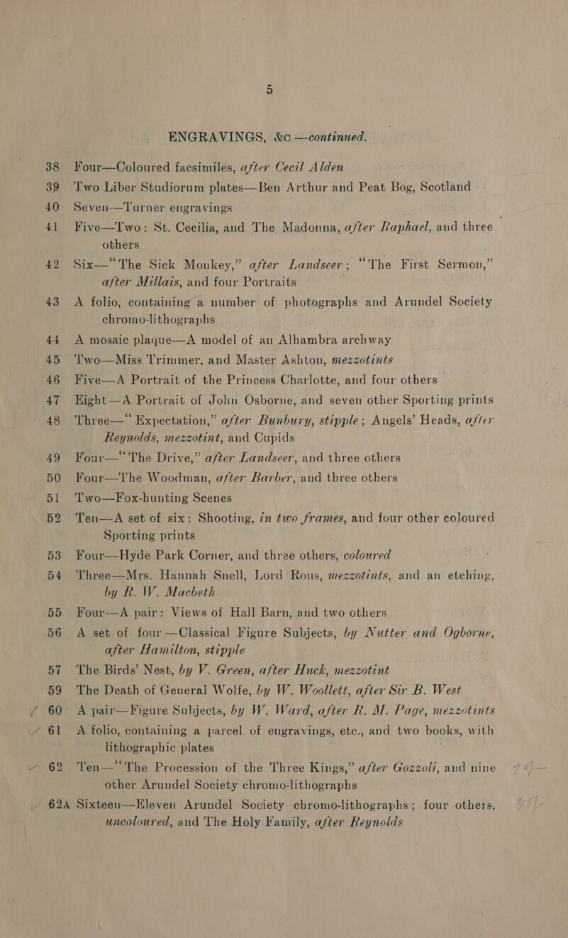 52 ENGRAVINGS, &amp;c —continued. Two Liber Studiorum plates—Ben Arthur and Peat Bog, Scotland Seven-—Turner engravings Five—Two: St. Cecilia, and The Madonna, a/ter Baghaek and three — others Six—“The Sick Monkey,” after Landseer ; “The First Sermon,” after Millais, and four Portraits A folio, containing a number of photographs and Arundel Society chromo-lithographs A mosaic plaque—A model of an Alhambra archway Two—Miss Trimmer, and Master Ashton, mezzotints Five—A Portrait of the Princess Charlotte, and four others Hight —A Portrait of Johu Osborne, and seven other Sporting prints Three—‘ Expectation,” a/ter Bunbury, stipple; Augels’ Heads, after Reynolds, mezzotint, and Cupids Four—‘ The Drive,” after Landseer, and three others Four—The Woodman, after Barber, and three others Two—Fox-hunting Scenes Ten—A set of six: Shooting, 72 two frames, and four other coloured Sporting prints Four—Hyde Park Corner, and three others, coloured Three—Mrs. Hannah Snell, Lord Rous, mezzotints, and an etching, by R. W. Macbeth Four—A pair: Views of Hall Barn, and two others A set of four —Classical Figure Subjects, by Nutter and Aueeh ne, after Hamilton, stipple The Birds’ Nest, by V. Green, after Huck, mezzotint The Death of General Wolfe, by W. Woollett, after Sir B. West A folio, containing a parcel of engravings, etc., and two books, with lithographic plates Ten—“‘The Procession of the Three Kings,” a/ter Gozzoli, and nine other Arundel Society chromo-lithographs uncoloured, and The Holy Family, after Reynolds