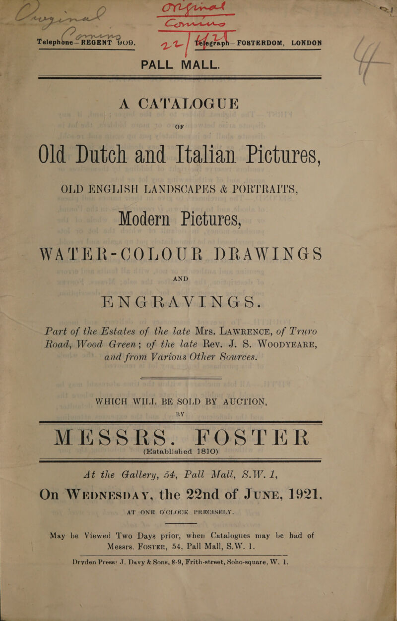  &amp; 3) Pe — i niin he = fea ict my ratepnle, Raney 909. | fefalegh— rosrennow. LONDON PALL MALL.   A CATALOGUE OF Qld Dutch and Italian Pictures, OLD ENGLISH LANDSCAPES &amp; PORTRAITS, Modern Pictures, WATER-COLOUR DRAWINGS ENGRAVINGS. Part of the Estates of the late Mrs. LAWRENCE, of Truro Road, Wood Green; of the late Rev. J. 8S. WooDYEARE, and from Various Other Sources. WHICH WILI. BE SOLD BY AUCTION, BY MESSRS. FOSTER (Hstablished 1810)    At the Gallery, 54, Pall Mall, S.W. 1, On WEDNESDAY, the 22nd of JUNE, 1921. AT ONE O'CLOCK PREGISKLY.  May be Viewed Two Days prior, when Catalogues may be had of Messrs. Fosrmr, 54, Pall Mall, S.W. 1. Dryden Press: J. Davy &amp; Sons, 8-9, Frith-street, Soho-square, W. 1. 