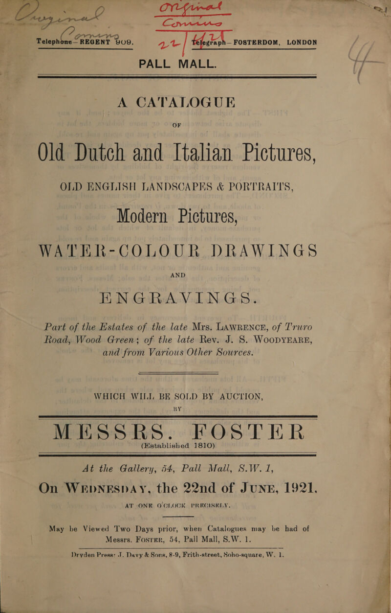  &amp; 3) Pe — i niin he = fea ict my ratepnle, Raney 909. | fefalegh— rosrennow. LONDON PALL MALL.   A CATALOGUE OF Qld Dutch and Italian Pictures, OLD ENGLISH LANDSCAPES &amp; PORTRAITS, Modern Pictures, WATER-COLOUR DRAWINGS ENGRAVINGS. Part of the Estates of the late Mrs. LAWRENCE, of Truro Road, Wood Green; of the late Rev. J. 8S. WooDYEARE, and from Various Other Sources. WHICH WILI. BE SOLD BY AUCTION, BY MESSRS. FOSTER (Hstablished 1810)    At the Gallery, 54, Pall Mall, S.W. 1, On WEDNESDAY, the 22nd of JUNE, 1921. AT ONE O'CLOCK PREGISKLY.  May be Viewed Two Days prior, when Catalogues may be had of Messrs. Fosrmr, 54, Pall Mall, S.W. 1. Dryden Press: J. Davy &amp; Sons, 8-9, Frith-street, Soho-square, W. 1. 