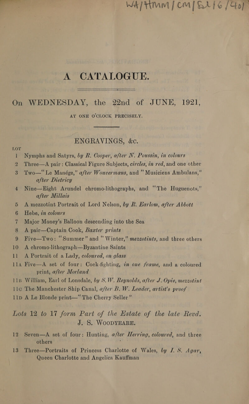 Wa Mmm | CM ELEC {Gof   A CATALOGUE. On WEDNESDAY, the 22nd of JUNE, 1921, AT ONE O'CLOCK PRECISELY. ENGRAVINGS, &amp;c. 1 Nymphs and Satyrs, by R. Cooper, after N. Poussin, in colours 2 'Three—A pair: Classical Figure Subjects, circles, in red, and one other 3 Two—‘‘Le Manége,” after Wouvermans, and “ Musiciens Ambulans,” after Dietricy 4 Nine—Hight Arundel chromo-lithographs, and “‘The Huguenots,” after Millais . 5 A mezzotint Portrait of Lord Nelson, by R. Harlom, after Abbott 6 Hebe, zn colours 7 Major Money’s Balloon descending into the Sea 8 <A pair—Captain Cook, Baxter prints 9 Five—Two: “Summer” and * Winter,” mezzotints, and three others 10 A chromo-lithograph—Byzantine Saints 11 <A Portrait of a Lady, coloured, on glass 11A Five—A set of four: Cock-fighting, 72 one frame, and a coloured print, after Morland | 11B William, Earl of Lonsdale, by S.W. Reynolds, after J. Opie, mezzotint llc The Manchester Ship Canal, after B. W. Leader, artist’s proof 11p A Le Blonde print—“ The Cherry Seller” Lots 12 to 17 form Part of the Estate of the late Revd. J. S. WOODYEARE. 12 Seven—A set of four: Hunting, after Herring, coloured, and three others 13. Three—Portraits of Princess Charlotte of Wales, by J. S. Agar, Queen Charlotte and Angelica Kauffman