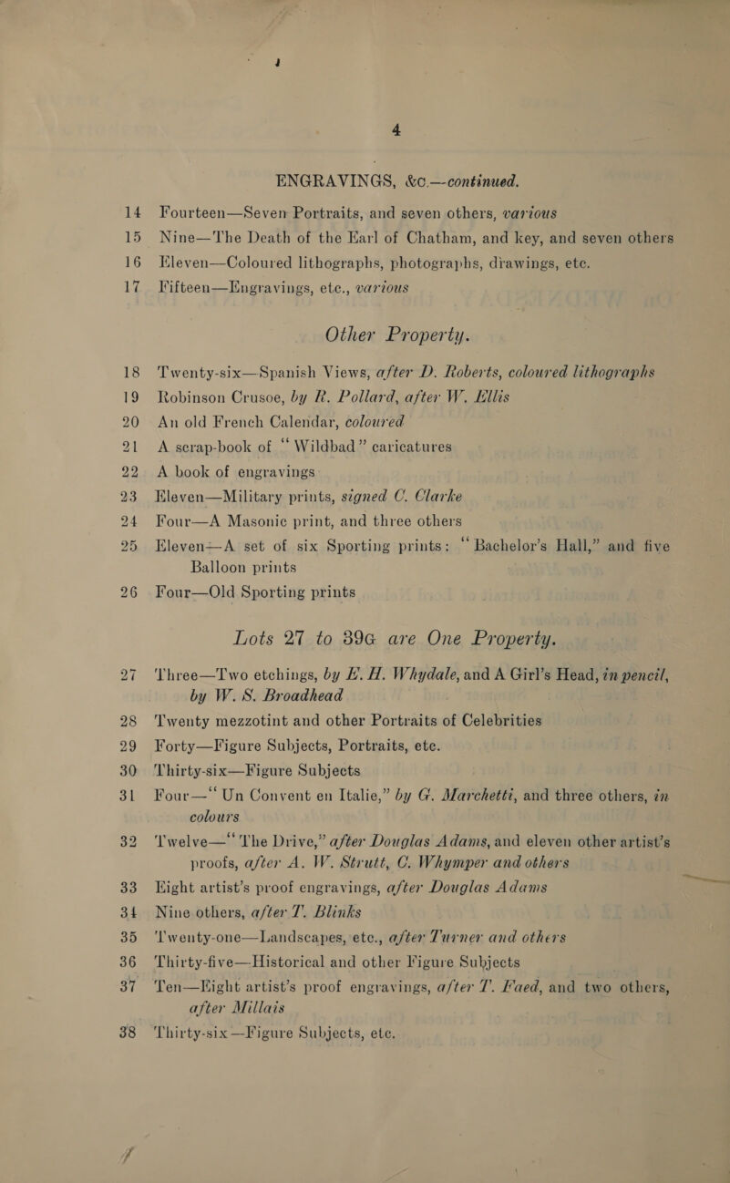 15 16 bo ~I 4 ENGRAVINGS, &amp;c —-continued. Fourteen—Seven Portraits, and seven others, various Nine—The Death of the Earl of Chatham, and key, and seven others Kleven—Coloured lithographs, photographs, drawings, ete. Iifteen—LTngravings, ete., various Other Property. Twenty-six—Spanish Views, after D. Roberts, coloured lithographs Robinson Crusoe, by R. Pollard, after W. Lllis An old French Calendar, coloured A serap-book of “ Wildbad” caricatures A book of engravings Eleven—Military prints, szgned C. Clarke Four—A Masonic print, and three others Eleven—A set of six Sporting prints: “‘ Bachelor’s Hall,” and five Balloon prints Four—Old Sporting prints Lots 27 to 89G are One Property. Three—Two etchings, by #H. H. Whydale, and A Girl’s Head, in pencit, by W.S. Broadhead Twenty mezzotint and other Portraits of Celebrities Forty—Figure Subjects, Portraits, ete. Thirty-six—Figure Subjects Four—‘“ Un Convent en Italie,” by G. Marchetti, and three others, in colours Twelve— The Drive,” after Douglas Adams, and eleven other artist’s proofs, after A. W. Strutt, C. Whymper and others Light artist’s proof engravings, after Douglas Adams Nine others, after 7. Blinks Landscapes, etc., after Turner and others  ‘l’wenty-one Thirty-five—Historical and other Figure Subjects Ten—Fight artist’s proof engravings, a/ter 7’. aed, and two others, after Millais Thirty-six —Figure Subjects, ete.