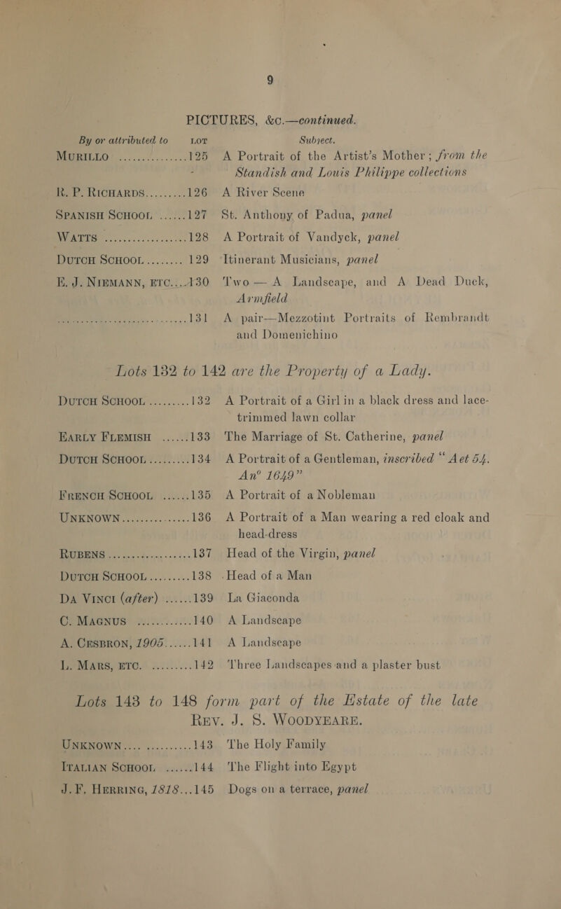 By or attributed to LOT Subject. a 125 <A Portrait of the Artist’s Mother; from the Standish and Louis Philippe collections Pee. WICHARDS......... 126 <A River Scene SPANISH SCHOOL ...... 127 St. Anthony of Padua, panel oy re 128 A Portrait of Vandyck, panel POTCH. OCHOOL ........ 129 ‘Itinerant Musicians, panel i. J. NImMANN, Erc....430 Two— A Landscape, and A Dead Duck, Armfield wis 2 131 <A pair—Mezzotint Portraits of Rembrandt and Domenichino Lots 182 to 142 are the Property of a Lady. DuTCH SCHOOL ......... 132 A Portrait of a Girlin a black dress and lace- trimmed lawn collar EARLY FLEMISH ...... 133 The Marriage of St. Catherine, panel Dutcu SCHOOL......... 134 <A Portrait of a Gentleman, inscribed “ Aet 54. An® 1649” I’RENCH SCHOOL ...... 135 A Portrait of a Nobleman PIRNOWN ov olacesss-ses- 136 A Portrait of a Man wearing a red cloak and head-dress OC i 137 Head of the Virgin, panel Nera SUHOOL......... 138 .Head of a Man Da VINCI (after) ...... 139 La Giaconda Ce MWGNUS) Yil2e00. 3.0. 140 A Landscape A. CEsBRON, 1905...... 141 <A Landscape Ape TO. lek... 142 Three Landscapes and a plaster bust Lots 148 to 148 form part of the Estate of the late Rev. J. 8. WoODYEARE. EEMMNOWN |. -..-...... 143 The Holy Family ITALIAN SCHOOL ...... 144 The Flight into Egypt J. F, HeRrine, 7878.,.145 Dogs on a terrace, panel