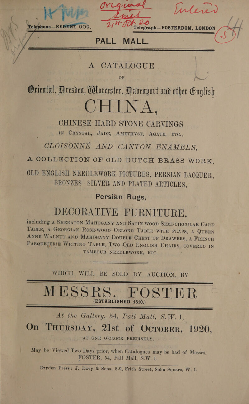 CW hie ae a blew L&gt; ‘ret none RECENT EOD, 24% i Bea FOSTERDOM, LONDON 4x) » \ ar 5 SE EE ET SIT : N/a, PALL MALL. 3. / A CATALOGUE    Oriental, Dresden, Cloreester, Davenport and other English CHINA, CHINESE HARD STONE CARVINGS IN CrystTat, JapE, AMETHYST, AGATE, BIC. , CLOISONNE AND CANTON ENAMELS, A COLLECTION OF OLD DUTCH BRASS WORK, OLD ENGLISH NEEDLEWORK PICTURES, PERSIAN LACQUER, BRONZES SILVER AND PLATED ARTICLES, Persian Rugs, DECORATIVE FURNITURE, including A SHERATON MAHOGANY AND SATIN-woop SEmr. -CIRCULAR CARD TABLE, A GEORGIAN RosE-woop OpLoNG TABLE WITH FLAPS, A QUEEN ANNE WALNUT AND MAHOGANY DousLE CHEST OF DRAWERS, A FRENCH PARQUETERIE Writing Tasie, Two Otp Enarisu CHAIRS, COVERED IN TAMBOUR NEEDLEWORK, ETC. :  WHICH WILL BE SOLD BY AUCTION, BY MESSRS. FOSTER (ESTABLISHED 1810.)     At the Gallery, 54, Pall Mall, S.W. 1, On ‘Tuurspay, 2Ist of Ocroser, 1920, AT ONE OCLOOK PRECISELY.  May be Viewed Two Days ear when Gitalozues may be had of Messrs. FOSTER, 54, Pall Mall, S.W. 1.  Dryden Press: J. Davy &amp; Sons, 8-9, Frith Street, Soho Square, W, l.