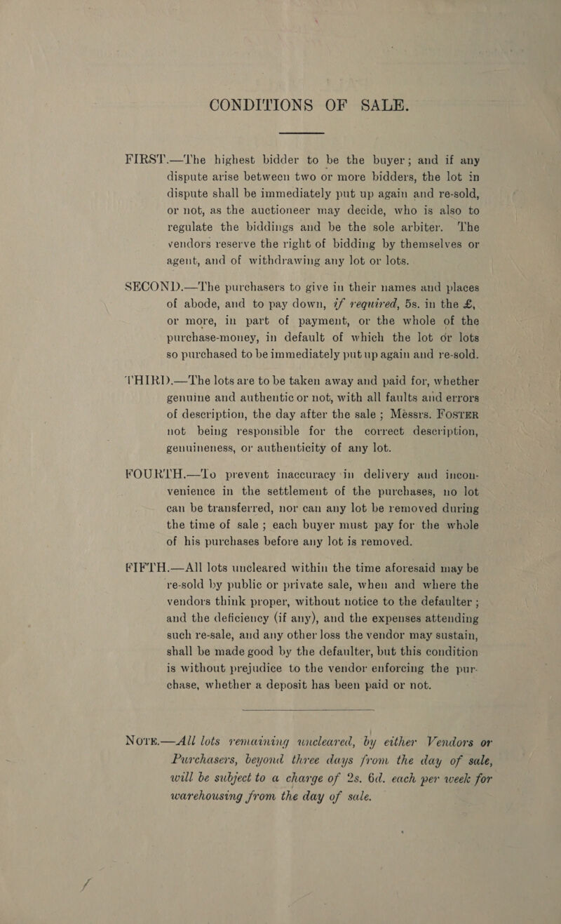 CONDITIONS OF SALE. FIRST.—The highest bidder to be the buyer; and if any dispute arise between two or more bidders, the lot in dispute shall be immediately put up again and re-sold, or not, as the auctioneer may decide, who is also to regulate the biddings and be the sole arbiter. The vendors reserve the right of bidding by themselves or agent, and of withdrawing any lot or lots. SECON D.—tThe purchasers to give in their names and places of abode, and to pay down, 7f required, 5s. in the £, or more, in part of payment, or the whole of the purchase-money, in default of which the lot or lots so purchased to be immediately put up again and re-sold. THIRD.—The lots are to be taken away and paid for, whether genuine aud authentic or not, with all faults and errors of description, the day after the sale ; Messrs. J’ostTER not being responsible for the correct description, genuineness, or authenticity of any lot. FOURTH.—To prevent inaccuracy in delivery and incon- venience in the settlement of the purchases, no lot can be transferred, nor can any lot be removed during the time of sale ; each buyer must pay for the whole of his purchases before any lot is removed. #IF'TH.—AII lots uncleared within the time aforesaid may be re-sold by public or private sale, when and where the vendors think proper, without notice to the defaulter ; and the deficiency (if any), and the expenses attending such re-sale, and any other loss the vendor may sustain, shall be made good by the defaulter, but this condition is without prejudice to the vendor enforcing the pur. chase, whether a deposit has been paid or not.  Novre.—All lots remaining wieleared, by either Vendors or Purchasers, beyond three days from the day of sale, will be subject to a charge of 2s. 6d. each per week for warehousing from the day of sale.