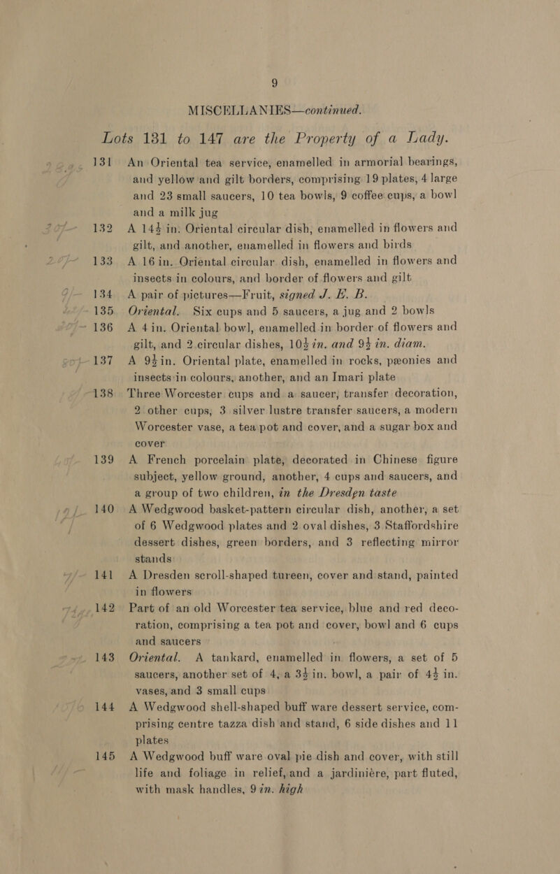 MISCELLANIES—continued. 131 138 139 140 141 142 143 144 145 An Oriental tea service, enamelled in armorial bearings, and yellow and gilt borders, comprising 19 plates, 4 large and 23 small saucers, 10 tea bowls, 9 coffee cups, a bow] and a milk jug A 144 in: Oriental circular dish, enamelled in flowers and gilt, and another, enamelled in flowers and birds A 16in. Oriental circular dish, enamelled in flowers and insects in colours, and border of flowers and gilt A pair of pictures—Fruit, stgned J. EH. B. Oriental. Six cups and 5 saucers, a jug and 2 bowls A 4in. Oriental bow], enamelled.in border of flowers and gilt, and 2.circular dishes, 103 in. and 94 in. diam. A 94in. Oriental plate, enamelled in rocks, peonies and insects:in colours, another, and an Imari plate Three Worcester cups and a saucer, transfer decoration, 2 other cups; 3 silver lustre transfer saucers, a modern Worcester vase, a teapot and cover, and a sugar box and cover A French porcelain plate, decorated in Chinese figure subject, yellow ground, another, 4 cups and saucers, and a group of two children, tn the Dresdgn taste A Wedgwood basket-pattern circular dish, another, a set of 6 Wedgwood plates and 2 oval dishes, 3. Staffordshire dessert dishes, green borders, and 3 reflecting mirror stands A Dresden scroll-shaped tureen, cover and stand, painted in flowers Part of an old Worcester tea service, blue and red deco- ration, comprising a tea pot and cover, bowl and 6 cups and saucers Oriental. A tankard, enamelled in flowers, a set of 5 saucers, another set of 4, a 34in. bowl, a pair of 44 in. vases, and 3 small cups A Wedgwood shell-shaped buff ware dessert service, com- prising centre tazza dish and stand, 6 side dishes and 11 plates A Wedgwood buff ware oval pie dish and cover, with still life and foliage in relief,and a jardiniére, part fluted, with mask handles, 972. high