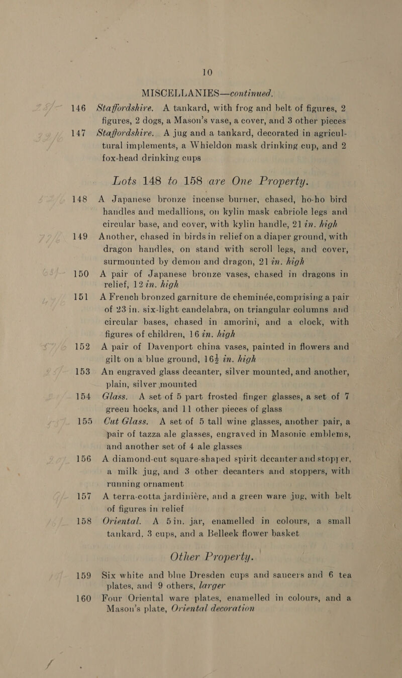 146 147 148 149 150 151 156 159 160 10 MISCELLANIES—continued. Staffordshire. A tankard, with frog and belt of figures, 2 figures, 2 dogs, a Mason’s vase, a cover, and 3 other pieces Staffordshire. A jug and a tankard, decorated in agricul- tural implements, a Whieldon mask drinking cup, and 2 fox-head drinking cups Lots 148 to 158 are One Property. A Japanese bronze incense burner, chased, ho-ho bird handles and medallions, on kylin mask cabriole legs and circular base, and cover, with kylin handle, 21 in. high Another, chased in birds in relief on a diaper ground, with dragon handles, on stand with scroll legs, and cover, surmounted by demon and dragon, 21 in. high A pair of Japanese bronze vases, chased in dragons in relief, 127n. high A French bronzed garniture de cheminée, comprising a pair of 23 in. six-light candelabra, on triangular columns and circular bases, chased in amorini, and a clock, with figures of children, 16 2n. high A pair of Davenport china vases, painted in flowers and gilt on a blue ground, 164 én. high An engraved glass decanter, silver mounted, and another, plain, silver mounted Glass. &lt;A set of 5 part frosted finger glasses, a set of 7 green hocks, and 11 other pieces of glass Cut Glass. &lt;A set of 5 tall wine glasses, another pair, a pair of tazza ale glasses, engraved in Masonic emblems, and another set of 4 ale glasses . A diamond-cut square-shaped spirit decanter and stopy er, a milk jug, and 3 other decanters and stoppers, with running ornament A terra-cotta jardiniére, and a green ware jug, with belt of figures in relief Oriental. A 5in. jar, enamelled in colours, a small tankard, 3 cups, and a Belleek flower basket Other Property. Six white and blue Dresden cups and saucers and 6 tea plates, and 9 others, larger Four Oriental ware plates, enamelled in colours, and a Masou’s plate, Oriental decoration