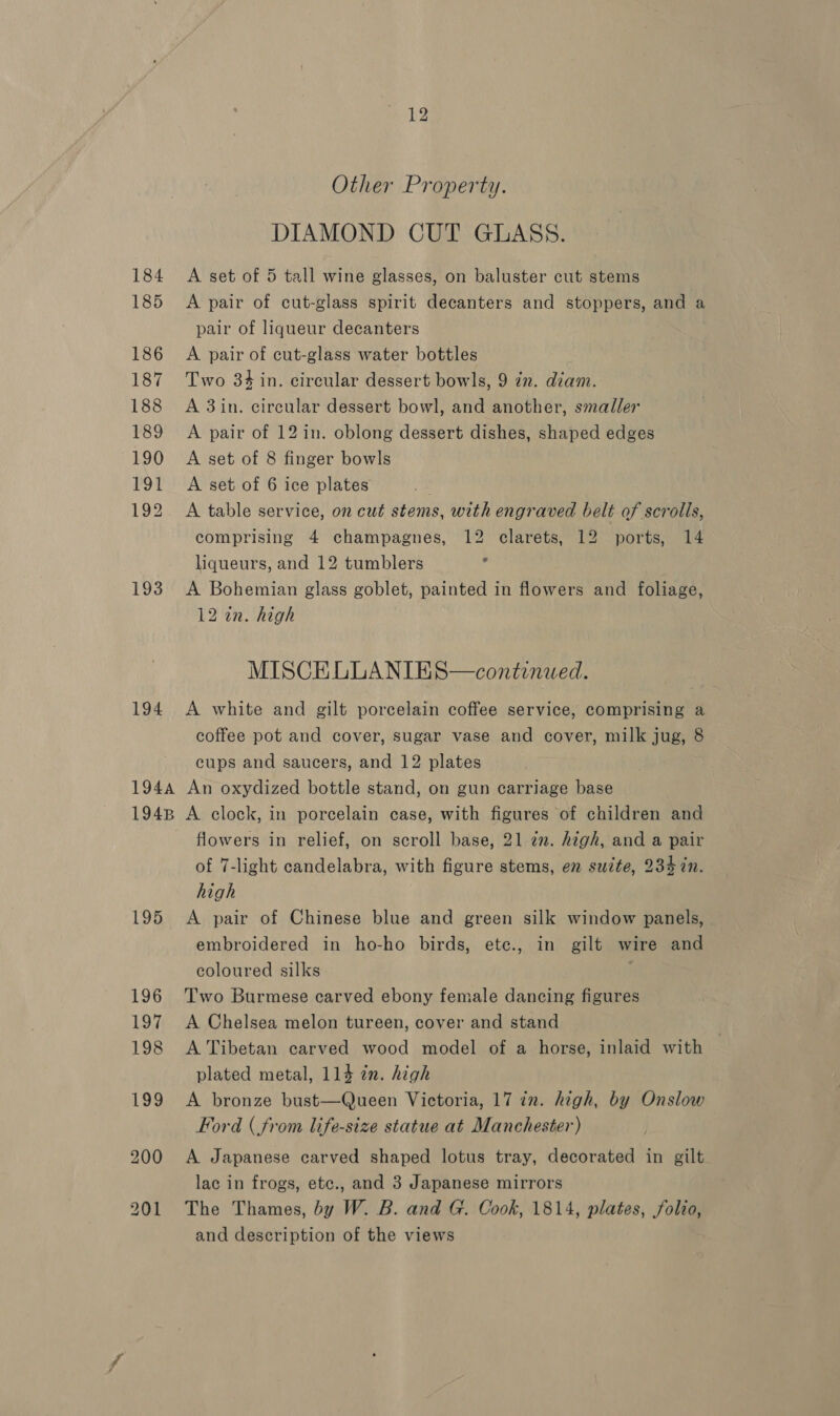 185 186 187 188 189 190 191 192 193 194 194A 194B 195 12 Other Property. DIAMOND CUT GLASS. A pair of cut-glass spirit decanters and stoppers, and a pair of liqueur decanters A pair of cut-glass water bottles Two 34 in. circular dessert bowls, 9 in. diam. A 3in. circular dessert bowl, and another, smaller A pair of 12 in. oblong dessert dishes, shaped edges A set of 8 finger bowls A set of 6 ice plates A table service, on cut stems, with engraved belt of scrolls, comprising 4 champagnes, 12 clarets, 12 ports, 14 liqueurs, and 12 tumblers ' A Bohemian glass goblet, painted in flowers and foliage, 12 in. high MISCELLANIES—continwed. A white and gilt porcelain coffee service, comprising a coffee pot and cover, sugar vase and cover, milk jug, 8 cups and saucers, and 12 plates An oxydized bottle stand, on gun carriage base A clock, in porcelain case, with figures of children and flowers in relief, on scroll base, 21 2. high, and a pair of 7-light candelabra, with figure stems, en suzte, 234 7n. high A pair of Chinese blue and green silk window panels, embroidered in ho-ho birds, etc., in gilt wire and coloured silks Two Burmese carved ebony female dancing figures A Chelsea melon tureen, cover and stand A Tibetan carved wood model of a horse, inlaid with plated metal, 114 in. high A bronze bust—Queen Victoria, 17 in. high, by Onslow Ford (from life-size statue at Manchester) A Japanese carved shaped lotus tray, decorated in gilt lac in frogs, etc., and 3 Japanese mirrors The Thames, by W. B. and G. Cook, 1814, plates, folio, and description of the views