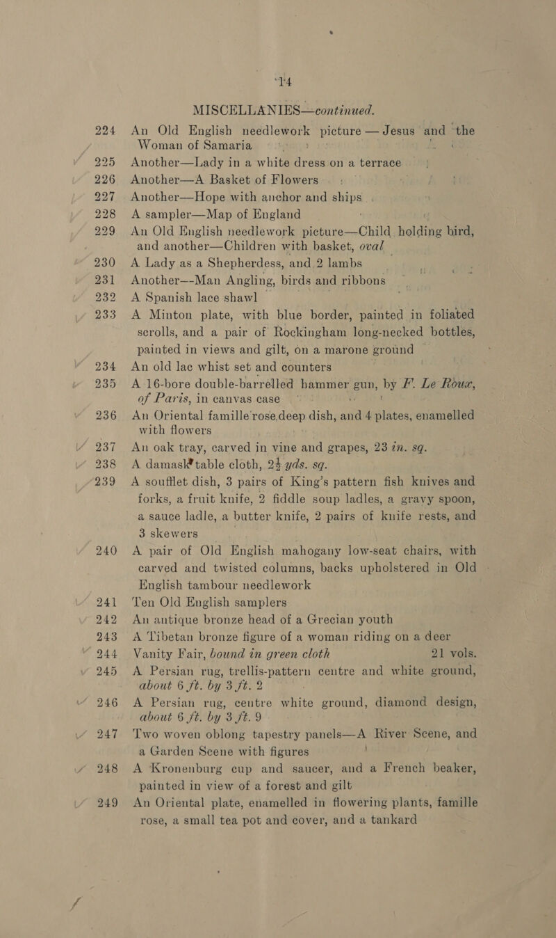 240 “14 An Old English ie picture — Jesus and ong Woman of Samaria Another—A Basket of Flowers Another—Hope with anchor and ships . A sampler—Map of England An Old English needlework picture—Child holding hird, and another—Children with basket, oval A Lady as a Shepherdess, and.2 lambs | Another~-Man Angling, birds and ribbons A Spanish lace shawl . A Minton plate, with blue border, painted in foliated scrolls, and a pair of Rockingham long-necked bottles, painted in views and gilt, on a marone Braaeid An old lac whist set and counters A 16-bore double-barrelled hammer gun, by FE’. Le Rouz, of Paris, in canvas case An Oriental famille rose, vies dish, a 4 aban enamelled with flowers An oak tray, carved in vine and grapes, 23 2n. sq. A damasl* table cloth, 24 yds. sq. A soufilet dish, 3 pairs of King’s pattern fish knives and forks, a fruit knife, 2 fiddle soup ladles, a gravy spoon, a sauce ladle, a butter knife, 2 pairs of knife rests, and 3skewers — } A pair of Old English mahogany low-seat chairs, with carved and twisted columns, backs upholstered in Old English tambour needlework Ten Old English samplers An antique bronze head of a Grecian youth A Tibetan bronze figure of a woman riding on a deer Vanity Fair, bound in green cloth 21 vols. A Persian rug, trellis-pattern centre and white ground, about 6 ft. by 3 ft. 2 A Persian rug, centre white ground, diamond design, about 6 ft. by 3 ft. 9 Two woven oblong tapestry panels—A River Scene, and a Garden Scene with figures ' A Kronenburg cup and saucer, aud a French beaker, painted in view of a forest and gilt An Oriental plate, enamelled in flowering plants, famille rose, a small tea pot and cover, and a tankard