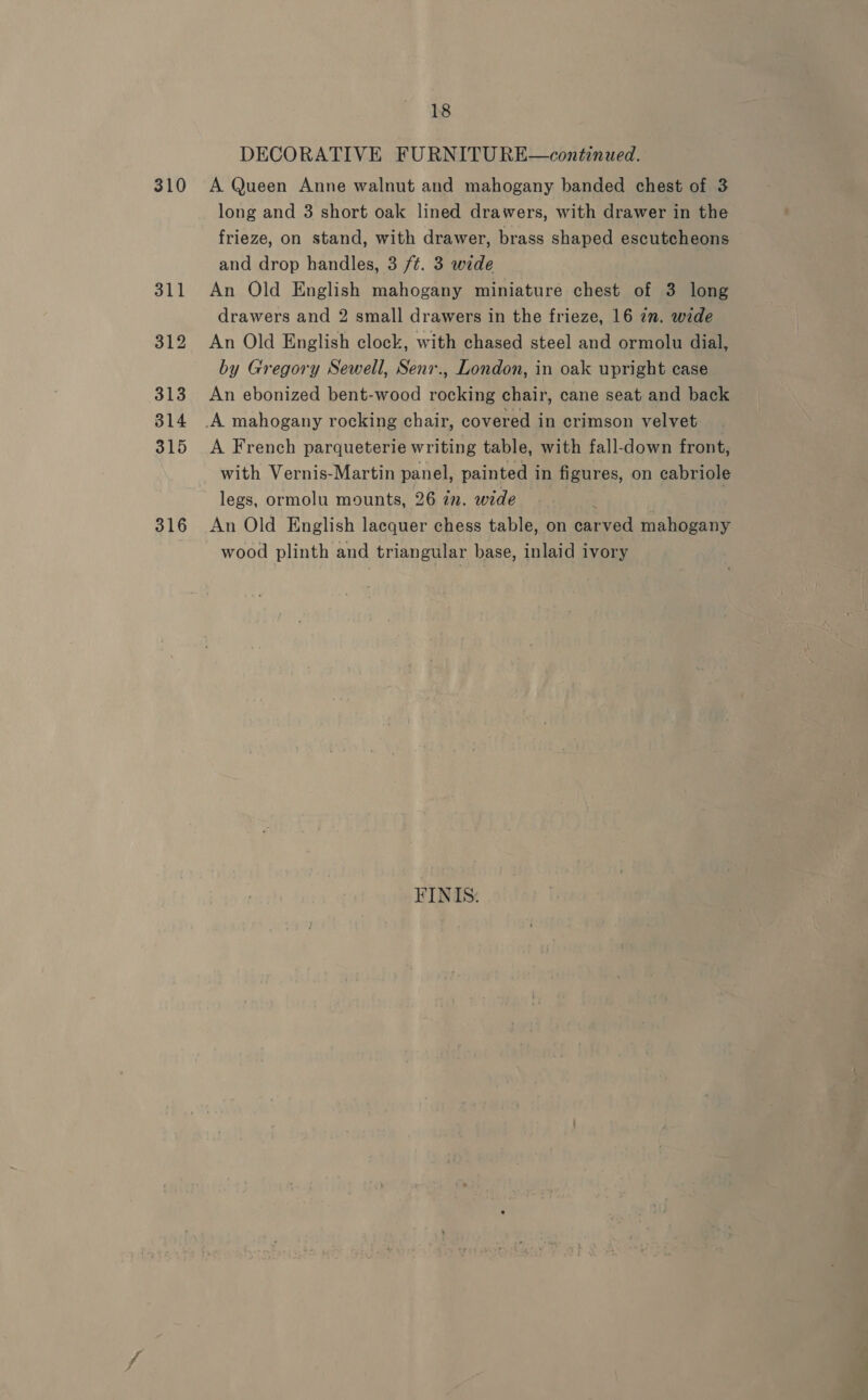 310 311 312 313 314 315 316 18 DECORATIVE FURNITURE A Queen Anne walnut and mahogany banded chest of 3 long and 3 short oak lined drawers, with drawer in the frieze, on stand, with drawer, brass shaped escutcheons and drop handles, 3 ft. 3 wide An Old English mahogany miniature chest of 3 long drawers and 2 small drawers in the frieze, 16 in. wide An Old English clock, with chased steel and ormolu dial, by Gregory Sewell, Senr., London, in oak upright case An ebonized bent-wood rocking chair, cane seat and back continued.  A French parqueterie writing table, with fall-down front, with Vernis-Martin panel, painted in figures, on cabriole legs, ormolu mounts, 26 in. wide . An Old English lacquer chess table, on carved mahogany wood plinth and triangular base, inlaid ivory FINIS: