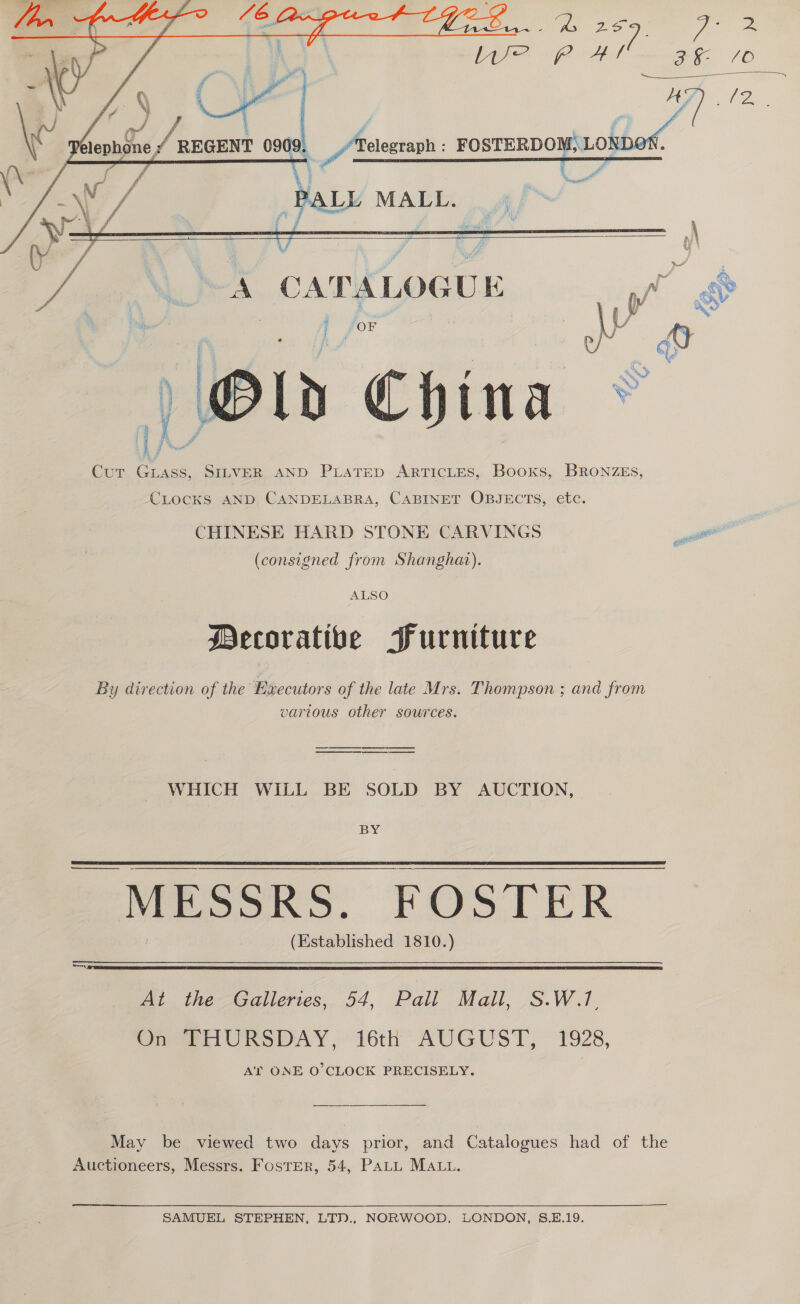  ey Bea / 0 \ Pelephone REGENT 0909. giao FOSTERDOM, LON! i aes / Apel’ MAT     ie hS. CATALOGUE   j for | be &amp; qv Old China © Cur Gass, SILVER AND PLATED ARTICLES, Books, BRONZEs,  CLocKS AND CANDELABRA, CABINET OBJECTS, etc. CHINESE HARD STONE CARVINGS i (consigned from Shanghat). ALSO Decorative Furniture By direction of the Executors of the late Mrs. Thompson ; and from vartous other sources. WHICH WILL BE SOLD BY AUCTION, BY _ MESSRS. POS IER (Established 1810.)   i the-ealleris,.. 54, Pall, Mall, ,.S.W.1. On @eriUKSDAY, 16th’ AUGUST, 1928, AT ONE O'CLOCK PRECISELY. May be viewed two days prior, and Catalogues had of the Auctioneers, Messrs. Foster, 54, PALL MALL. SAMUEL STEPHEN, LTN., NORWOOD, LONDON, S.E.19.