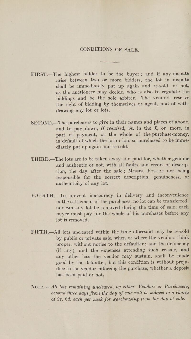 CONDITIONS OF SALE. FIRST.—The highest bidder to be the buyer; and if any dispute arise between two or more bidders, the lot in dispute shall be immediately put up again and re-sold, or not, as the auctioneer may decide, who is also to regulate the biddings and be the sole arbiter. The vendors reserve the right of bidding by themselves or agent, and of with- drawing any lot or lots. SECOND.—The purchasers to give in their names and places of abode, and to pay down, if required, 5s. in the £, or more, in part of payment, or the whole of the purchase-money, in default of which the lot or lots so purchased to be imme- diately put up again and re-sold. . THIRD.—The lots are to be taken away and paid for, whether genuine and authentic or not, with all faults and errors of descrip- tion, the day after the sale; Messrs. Foster not being responsible for the correct description, genuineness, or authenticity of any lot. FOURTH.—To prevent inaccuracy in delivery and inconvenience in the settlement of the purchases, no lot can be transferred, nor can any lot be removed during the time of sale; each buyer must pay for the whole of his purchases before any lot is removed, FIFTH.—AII lots uncieared within the time aforesaid may be re-sold by public or private sale, when or where the vendors think proper, without notice to the defaulter ; and the deficiency (if any) and the expenses attending such re-sale, and any other Joss the vendor may sustain, shall be made good by the defaulter, but this condition is without preju- dice to the vendor enforcing the purchase, whether a deposit has been paid or not. NoteE.-— All lots remaining uncleared, by either Vendors or Purchasers, beyond three days from the day of sale will be subject to a charge of 2s. 6d. each per week for warehousing from the day of sale.