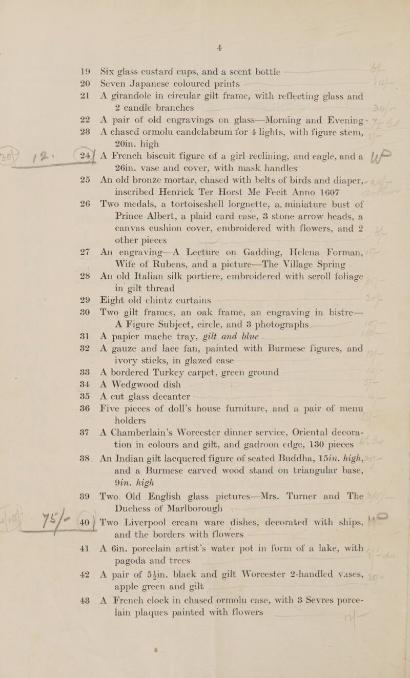 19 20 21 22 23 25 29 30 31 32 33 34: 36 37 39 40 41 42 43 Six glass custard cups, and a scent bottle Seven Japanese coloured prints A girandole in circular gilt frame, with reflecting glass and 2 candle branches A chased ormolu candelabrum for 4 lights, with figure stem, 20in. high 26in. vase and cover, with mask handles An old bronze mortar, chased with belts of birds and diaper, inscribed Henrick Ter Horst Me Fecit Anno 1607 Two medals, a tortoiseshell lorgnette, a, miniature bust of Prince Albert, a plaid card case, 3 stone arrow heads, a canvas cushion cover, prupecia a with flowers, and 2 other pieces An engravinge—A Lecture on Gadding, Helena Forman, Wife of Rubens, and a picture—The Village Spring An old Italian silk portiere, embroidered with scroll foliage in gilt thread ; Kight old chintz curtains Two gilt frames, an oak framé, an engraving in bistre— A Figure Subject, circle, and 3 photographs | A papier mache tray, gilt and blue A gauze and lace fan, painted with BU TABSE figures, and ivory sticks, in glazed case A bordered Turkey carpet, green ground A Wedgwood dish A cut glass decanter Five pieces of doll’s house furniture, and a pair of menu holders | A Chamberlain’s Worcester dinner service, Oriental decora- tion in colours and gilt, and gadroon edge, 130 pieces An Indian gilt lacquered figure of seated Buddha, 157n. high, and a Burmese carved wood stand on triangular base, 9in. high Two, Old English cee pictures—Mrs. Turner and The Duchess of Marlborough Two Liverpool cream ware dishes, decorated with ships, and the borders with flowers A 6in. porcelain artist’s water pot in form of a lake, with pagoda and trees A pair of 5tin. black and gilt Worcester 2-handled vases, apple green and gilt A French clock in chased ormolu case, with 8 Sevres porce- lain plaques painted with flowers Ea 8 § és —.