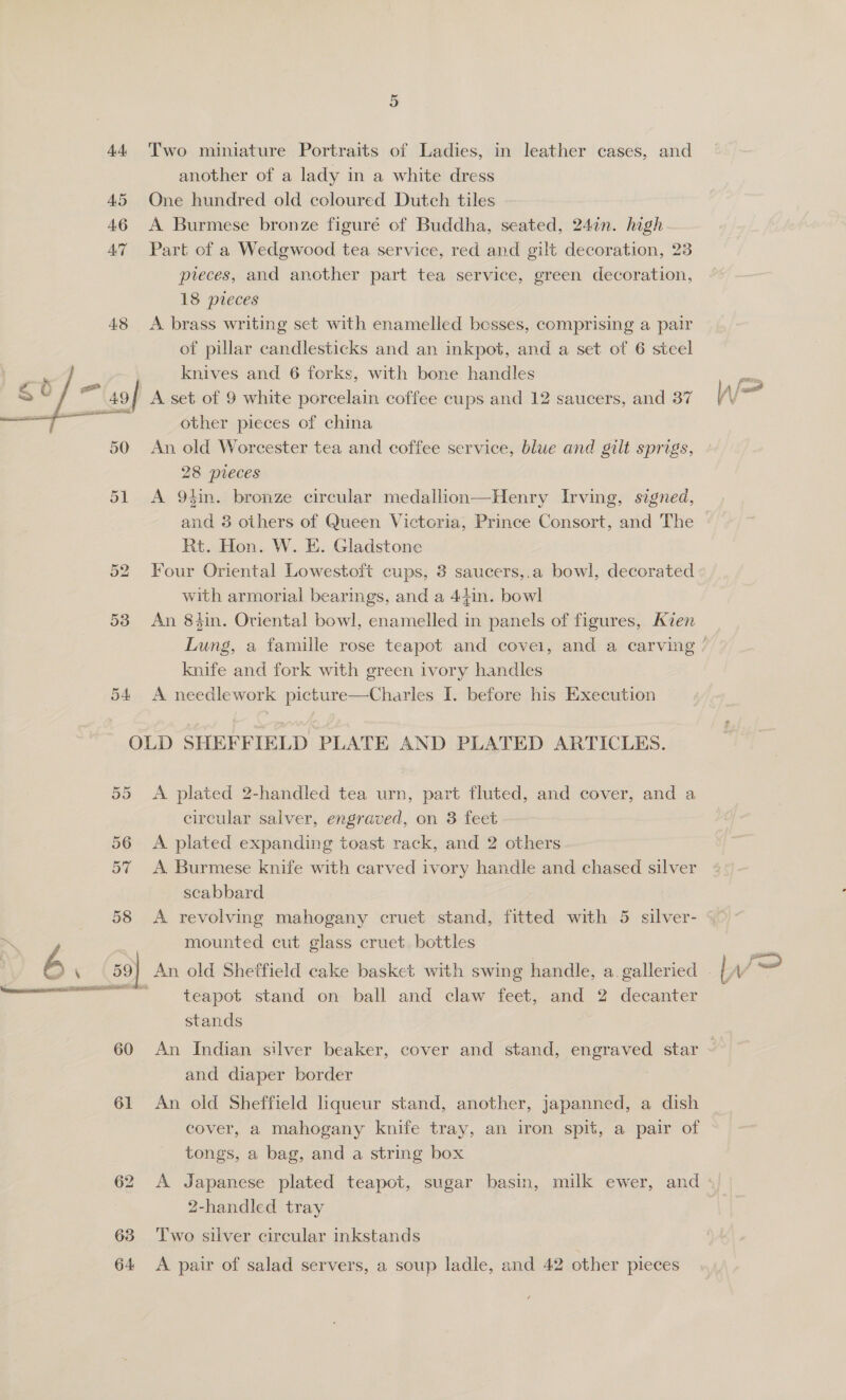 53 54 Two miniature Portraits of Ladies, in leather cases, and another of a lady in a white dress One hundred old coloured Dutch tiles A Burmese bronze figure of Buddha, seated, 24in. high Part of a Wedgwood tea service, red and gilt decoration, 23 preces, and another part tea service, green decoration, 18 pieces A brass writing set with enamelled besses, comprising a pair of pillar candlesticks and an inkpot, and a set of 6 steel knives and 6 forks, with bone handles other pieces of china An old Worcester tea and coffee service, blue and gilt sprigs, A 94in. bronze circular medallion—Henry Irving, signed, and 8 others of Queen Victoria, Prince Consort, and The Rt. Hon. W. E. Gladstone Four Oriental Lowestoft cups, 3 saucers,.a bowl, decorated with armorial bearings, and a 44in. bowl An 84in. Oriental bowl, enamelled in panels of figures, Aizen knife and fork with green ivory handles A needlework picture—Charles I. before his Execution Or OU b.@ 60 61 63 64: A plated 2-handled tea urn, part fluted, and cover, and a circular salver, engraved, on 3 feet A plated expanding toast rack, and 2 others ) A Burmese knife with carved ivory handle and chased silver scabbard mounted cut glass cruet. bottles teapot stand on ball and claw feet, and 2 decanter stands An Indian silver beaker, cover and stand, engraved star and diaper border An old Sheffield liqueur stand, another, japanned, a dish cover, a mahogany knife tray, an iron spit, a pair of tongs, a bag, and a string box 2-handled tray Two silver circular inkstands A pair of salad servers, a soup ladle, and 42 other pieces Pitta