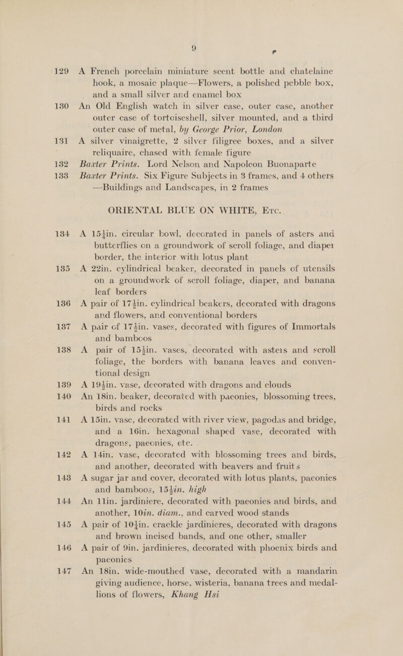 129 130 131 132 133 134 141 142 A French porcelain miniature scent bottle and chatelaine hook, a mosaic plaque—F lowers, a polished pebble box, and a small silver and enamel box An Old English watch in silver case, outer case, another outer case of tortoiseshell, silver mounted, and a third outer case of metal, by George Prior, London A silver vinaigrette, 2 silver filigree boxes, and a silver reliquaire, chased with female figure Baxter Prints. Lord Nelson and Napoleon Buonaparte Baxter Prints. Six Figure Subjects in 3 frames, and 4 others —Buildings and Landscapes, in 2 frames ORIENTAL BLUE ON WHITE, Evc. A 154in. circular bowl, decorated in panels of asters and butterflies on a groundwork of scroll foliage, and diape1 border, the interior with lotus plant A 22in. cylindrical beaker, decorated in panels of utensils on a groundwork of scroll foliage, diaper, and banana leaf borders A pair of 174in. cylindrical beakers, decorated with dragons and flowers, and conventional borders A pair of 174in. vases, decorated with figures of Immortals and bambcos A pair of 154in. vases, decorated with asteis and scroll foliage, the borders with banana leaves and conven- tional design A 194in. vase, decorated with dragons and clouds An 18in. beaker, decorated with paeonies, blossoming trees, birds and rocks A 15in. vase, decorated with river view, pagodas and bridge, and a 16in. hexagonal shaped vase, decorated with dragons, paecnies, etc. A 14in. vase, decorated with blossoming trees and birds, and another, decorated with beavers and fruit s A sugar jar and cover, decorated with lotus plants, paeonies and bamboos, 1542n. high An llin. jardiniere, decorated with paeonies and birds, and another, 10in. dtam., and carved wood stands A pair of 104in. crackle jardinieres, decorated with dragons and brown incised bands, and one other, smaller A pair of 9in. jardinieres, decorated with phoenix birds and paeonies An 18in. wide-mouthed vase, decorated with a mandarin giving audience, horse, wisteria, banana trees and medal- lions of flowers, Khang Hsi
