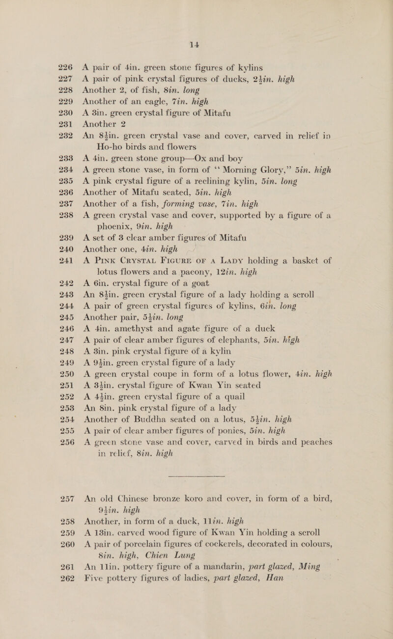 226 227 228 229 230 231 232 233 234 235 236 237 238 239 240 241 242 243 244 245 246 247 248 249 250 251 252 253 254 255 256 I+ A pair of 4in. green stone figures of kylins A pair of pink crystal figures of ducks, 24in. high Another 2, of fish, 82n. long Another of an eagle, Tin. high A 3in. green crystal figure of Mitafu Another 2 An 8tin. green crystal vase and cover, carved in relief in Ho-ho birds and flowers A 4in. green stone group—Ox and boy A green stone vase, in form of ‘‘ Morning Glory,” 5in. high A pink crystal figure of a reclining kylin, 5in. long Another of Mitafu seated, 5in. high Another of a fish, forming vase, Tin. high A green crystal vase and cover, supported by a figure of a phoenix, 9in. high A set of 3 clear amber figures of Mitafu Another one, 4in. high A Prxx Crystat Ficure or a Lapy holding a basket of lotus flowers and a paeony, 12in. high A 6in. crystal figure of a goat An 8hin. green crystal figure of a lady holding a scroll A pair of green crystal figures of kylins, Gin. long Another pair, 542n. long A 4in. satel and agate figure of a duck A pair of clear amber figures of elephants, 5in. high A 3in. pink crystal figure of a kylm A 94in. green crystal figure of a lady A green crystal coupe in form of a lotus flower, 4in. high A 3tin. crystal figure of Kwan Yin seated A 44in. green crystal figure of a quail An 8in. pink crystal figure of a lady Another of Buddha seated on a lotus, 54in. high A pair of clear amber figures of ponies, 57n. high A green stone vase and cover, carved in birds and peaches in relief, 87n. high An old Chinese bronze koro and cover, in form of a bird, 952n. high Another, in form of a duck, llin. high A 13in. carved wood figure of Kwan Yin holding a scroll A pair of porcelain figures of cockerels, decorated in colours, 8in. high, Chien Lung An llin. pottery figure of a mandarin, part glazed, Ming Five pottery figures of ladies, part glazed, Han