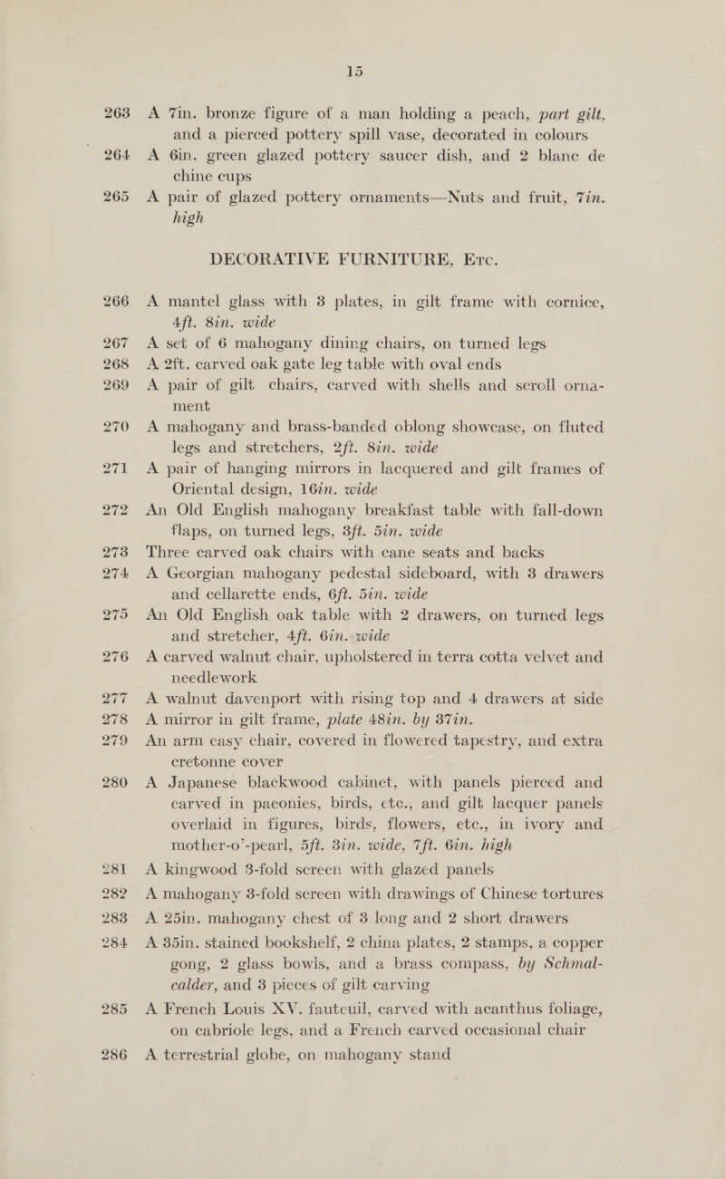 263 bo S Or 15 A 7in. bronze figure of a man holding a peach, part gilt. and a pierced pottery spill vase, decorated in colours A 6in. green glazed pottery saucer dish, and 2 blanc de chine cups A pair of glazed pottery ornaments—Nuts and fruit, Tin. high DECORATIVE FURNITURE, Evc. A mantel glass with 3 plates, in gilt frame with cornice, Aft. 81n. wide A. set of 6 mahogany dining chairs, on turned legs A 2ft. carved oak gate leg table with oval ends A pair of gilt chairs, carved with shells and scroll orna- ment A mahogany and brass-banded oblong showease, on fluted legs and stretchers, 2ft. 8in. wide A pair of hanging mirrors in lacquered and gilt frames of Oriental design, 16in. wide An Old English mahogany breakfast table with fall-down flaps, on turned legs, 3ft. 5an. wide Three carved oak chairs with cane seats and backs A Georgian mahogany pedestal sideboard, with 3 drawers and cellarette ends, 6ft. 5in. wide An Old English oak table with 2 drawers, on turned legs and stretcher, 4ft. 6in. wide A carved walnut chair, upholstered in terra cotta velvet and needlework A walnut davenport with rising top and 4 drawers at side A mirror in gilt frame, plate 487n. by 37in. An arm easy chair, covered in flowered tapestry, and extra cretonne cover A Japanese blackwood cabinet, with panels pierced and carved in paeonies, birds, etc., and gilt lacquer panels overlaid in figures, birds, flowers, etc., in ivory and mother-o’-pearl, 5ft. 3in. wide, 7ft. 6in. high A. kingwood 3-fold screen with glazed panels A mahogany 3-fold screen with drawings of Chinese tortures A 25in. mahogany chest of 3 long and 2 short drawers A 35in. stained bockshelf, 2 china plates, 2 stamps, a copper gong, 2 glass bowls, and a brass compass, by Schmal- calder, and 3 pieces of gilt carving A French Louis XV. fauteuil, carved with acanthus foliage, on cabriole legs, and a French carved occasional chair A terrestrial globe, on mahogany stand