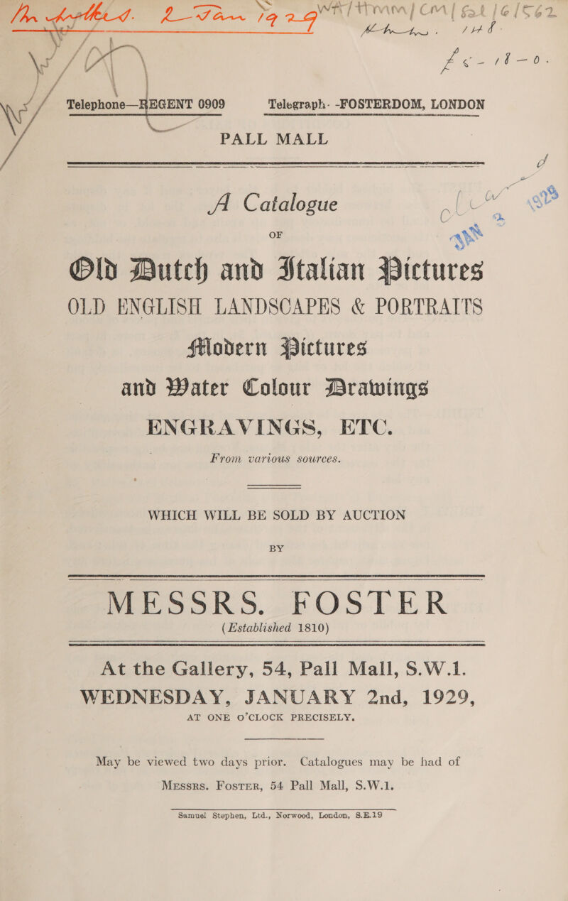 ++ i “ § ) =. , PTam) Om | fat 16/562 E i= A thee, a LED / t es < so of i ros O Y ee CENT 0909 Telegraph. -FOSTERDOM, LONDON  PALL MALL ————— ee of AA Catalogue © oo. e ays Old Dutch and Htalian Bictures OLD ENGLISH LANDSCAPES &amp; PORTRAITS flodern ssictures and Water Colour Drawings ENGRAVINGS, ETC. From various sources. ee WHICH WILL BE SOLD BY AUCTION BY (Established 1810) At the Gallery, 54, Pall Mall, S.W.1. WEDNESDAY, JANUARY 2nd, 1929, AT ONE O’CLOCK PRECISELY.  May be viewed two days prior. Catalogues may be had of Messrs. Foster, 54 Pall Mall, S.W.1. Samuel Stephen, Ltd., Norwood, London, 8.H.19