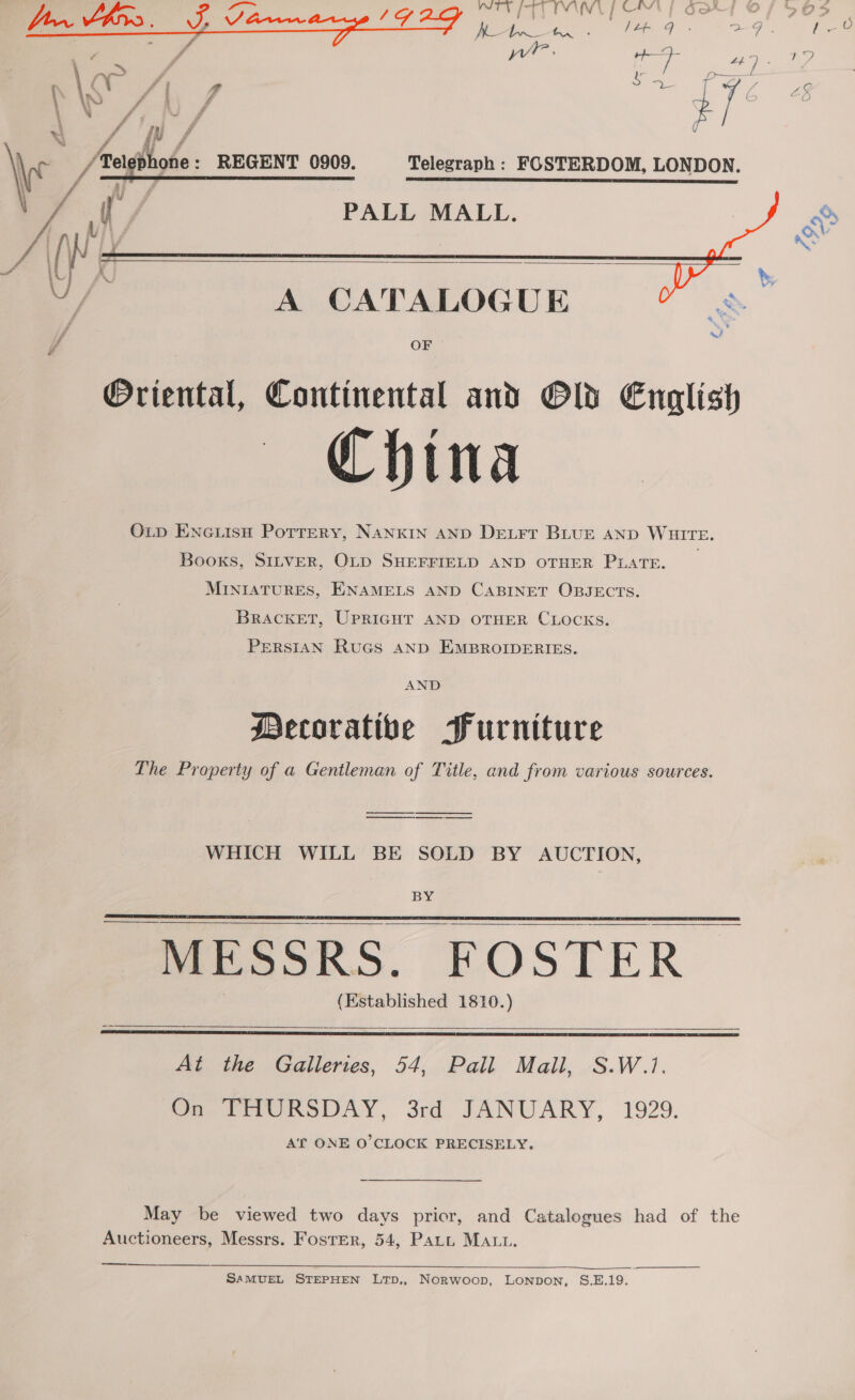 mT PTL NY POM OAT Pe ee ee rae a 8 “49 5) ee, lade: Telegraph : FOSTERDOM, LONDON.         PALL MALL.   A CATALOGUE ob if OF @Oriental, Continental and Old English China OLD ENeLisH Pottery, NANKIN AND DELFT BLUE AND WHITE. Books, SILVER, OLD SHEFFIELD AND OTHER PLATE. _ MINIATURES, ENAMELS AND CABINET OBJECTS. BRACKET, UPRIGHT AND OTHER CLOCKS. PERSIAN RuGs AND EMBROIDERIES. AND Decorative Furniture The Property of a Gentleman of Title, and from various sources. ———— WHICH WILL BE SOLD BY AUCTION, BY.  - MESSRS. FOSTER (Established 1810.)    At the Galleries, 54, Pall Mall, S.W.1. On THURSDAY, 3rd JANUARY, 1929. AT ONE O'CLOCK PRECISELY.   May be viewed two days prior, and Catalogues had of the Auctioneers, Messrs. FostEer, 54, Patt MALL. — ——$—$—$—  SAMUEL STEPHEN LTD,, Norwoop, Lonpon, S.E.19.