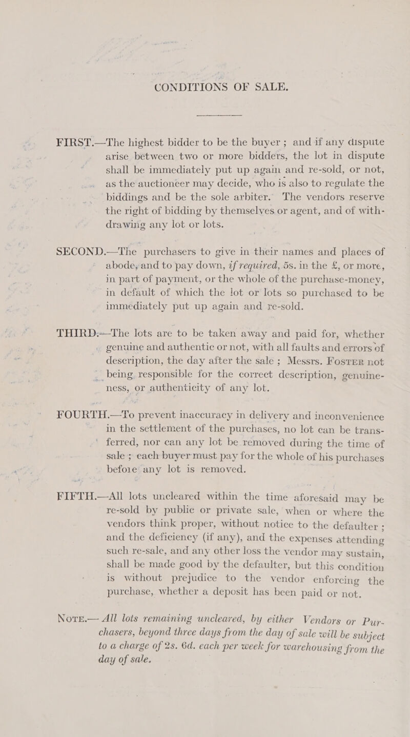 CONDITIONS OF SALE. FIRST.—The highest bidder to be the buyer ; and if any dispute arise between two or more bidders, the lot in dispute shall be immediately put up again and re-sold, or not, as the auctioneer may decide, who is also to regulate the biddings and be the sole arbiter.. The vendors reserve the right of bidding by themselves or agent, and of with- drawing any lot or lots. SECOND.—The purchasers to give in their names and places of abode, and to pay down, zf required, 5s. in the £, or more, in part of payment, or the whole of the purchase-money, in default of which the lot or lots so purchased to be immediately put up again and re-sold. THIRD:—The lots are to be taken away and paid for, whether . genume and authentic or not, with all faults and errors of description, the day after the sale ; Messrs. Foster not __ being. responsible for the correct description, genuine- ness, or authenticity of any lot. FOURTH.—To prevent inaccuracy in delivery and inconvenience in the settlement of the purchases, no lot can be trans- ferred, nor can any lot be removed during the time of sale ; each buyer must pay for the whole of his purchases before’ any lot is removed. FIFTH.—AIl lots uncleared within the time aforesaid mav be re-sold by public or private sale, when or where the vendors think proper, without notice to the defaulter ; and the deficiency (if any), and the expenses attending such re-sale, and any other loss the vendor may sustain, shall be made good by the defaulter, but this condition is without prejudice to the vendor enforcing the purchase, whether a deposit has been paid or not. NotEe.— All lots remaining uncleared, by either Vendors or Puy- chasers, beyond three days from the day of sale will be subject to a charge of 2s. 6d. each per week for warehousing from the day of sale. |