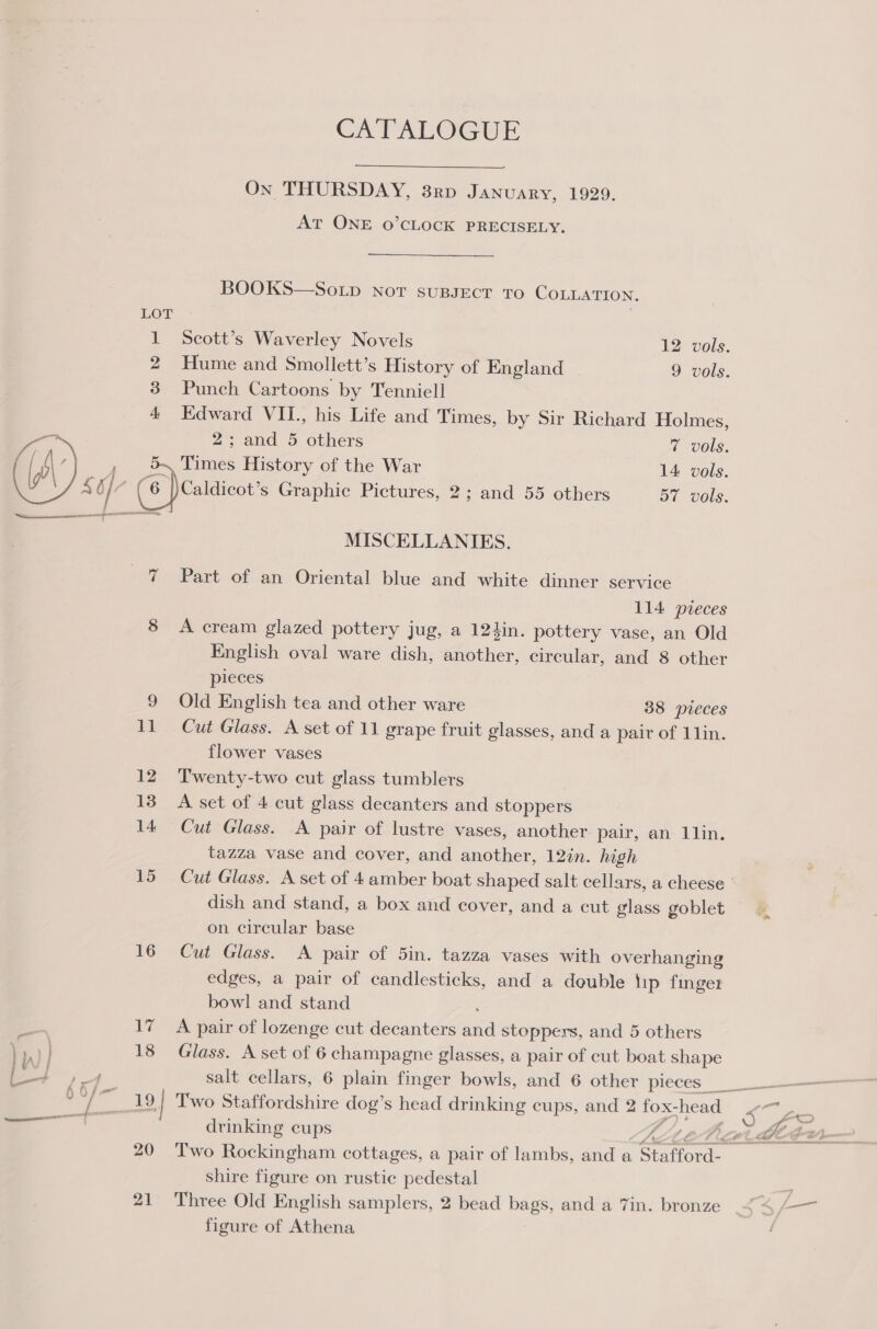 16 CA'TALOGUE On THURSDAY, 3rd January, 1929. AT ONE 0O’CLOCK PRECISELY. BOOKS—So.up Not sussect To COLLATION. Scott’s Waverley Novels 12 vols. Hume and Smollett’s History of England 9 vols. Punch Cartoons by Tenniell Edward VII., his Life and Times, by Sir Richard Holmes, 2; and 5 others 7 vols. Times History of the War 14 vols. Caldicot’s Graphic Pictures, 2; and 55 others 57 vols. MISCELLANIES. Part of an Oriental blue and white dinner service 114 preces A cream glazed pottery jug, a 124in. pottery vase, an Old pieces Old English tea and other ware 38 pieces Cut Glass. A set of 11 grape fruit glasses, and a pair of 1lin. flower vases Twenty-two cut glass tumblers A set of 4 cut glass decanters and stoppers Cut Glass. A pair of lustre vases, another pair, an 1lin. tazza vase and cover, and another, 12in. high Cut Glass. A set of 4 amber boat shaped salt cellars, a cheese dish and stand, a box and cover, and a cut glass goblet — on circular base Cut Glass. A pair of 5in. tazza vases with overhanging edges, a pair of candlesticks, and a double lip finger bowl and stand A pair of lozenge cut decanters iva stoppers, and 5 others Glass. A set of 6 champagne glasses, a pair of cut boat shape salt cellars, 6 plain finger bowls, and 6 other pieces’ drinking cups owt, Two Rockingham cottages, a pair of lambs, and a “Stafford. shire figure on rustic pedestal Three Old English samplers, 2 bead bags, and a 7in. bronze figure of Athena