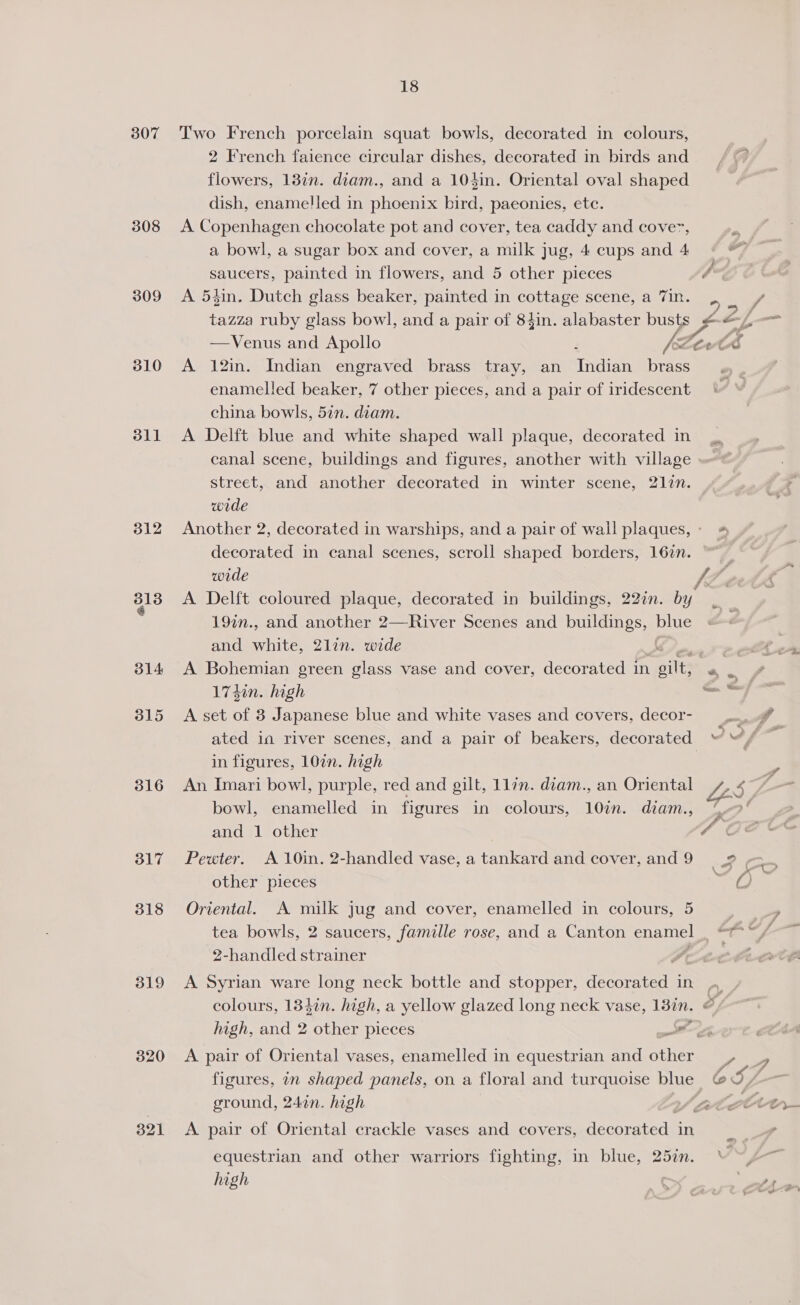 307 Two French porcelain squat bowls, decorated in colours, 2 French faience circular dishes, decorated in birds and flowers, 137n. diam., and a 104in. Oriental oval shaped dish, enamelled in phoenix bird, paeonies, etc. 308 <A Copenhagen chocolate pot and cover, tea caddy and cover, a bowl, a sugar box and cover, a milk Jug, 4 cups and 4 saucers, painted in flowers, and 5 other pieces (sa 309 <A 5zin. Dutch glass beaker, painted in cottage scene, a Vin. , ay / tazza ruby glass bowl, and a pair of 84in. alabaster busts @-~.-= —Venus and Apollo VZA a3 310 A 12in. Indian engraved brass tray, an Indien brass enamelled beaker, 7 other pieces, and a pair of iridescent china bowls, 57n. diam. 311 A Delft blue and white shaped wall plaque, decorated in canal scene, buildings and figures, another with village street, and another decorated in winter scene, 2177. wode 312 Another 2, decorated in warships, and a pair of wail plaques,: 4 decorated in canal scenes, scroll shaped borders, 167n. wide 8138 A Delft coloured plaque, decorated in buildings, 227n. by 19in., and another 2—River Scenes and buildings, blue and white, 2lin. wide 314 <A Bohemian green glass vase and cover, decorated in ailts ato 17450. high pm 315 A set of 3 Japanese blue and white vases and covers, decor- ated in river scenes, and a pair of beakers, decorated “™“, ae in figures, 10¢n. high | 316 An Imari bowl, purple, red and gilt, 11/n. diam., an Oriental bowl, enamelled in figures in colours, 107n. diam., % and 1 other 7% 317 Pewter. A 10in. 2-handled vase, a tankard and cover, and 9 2 other pieces ra! &amp; 318 Oriental. A milk jug and cover, enamelled in colours, 5 tea bowls, 2 saucers, famille rose, and a Canton SE. om eet 2-handled strainer | 7 319 <A Syrian ware long neck bottle and stopper, Caer in -~ colours, 134in. high, a yellow glazed long neck vase, 13in. © > high, and 2 other pieces ar. 320 <A pair of Oriental vases, enamelled in equestrian and Bie , figures, in shaped panels, on a floral and turquoise blue @&amp; ground, 247in. high | MCCA 321 <A pair of Oriental crackle vases and covers, decorated in equestrian and other warriors fighting, in blue, 25in. V~s~
