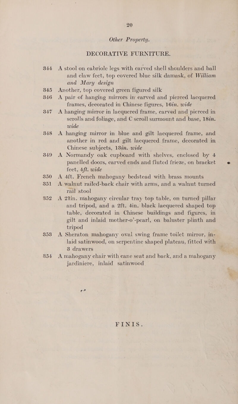 344 345 346 347 348 349 353 354 20 Other Property. DECORATIVE FURNITURE. A stool on cabriole legs with carved shell shoulders and ball and claw feet, top covered blue silk damask, of William and Mary design Another, top covered green figured silk A pair of hanging mirrors in earved and pierced lacquered frames, decorated in Chinese figures, 167n. wide | A hanging mirror in lacquered frame, carved and pierced in scro]is and foliage, and C scroll surmount and base, 18%n. wide A hanging mirror in blue and gilt lacquered frame, and another in red and gilt lacquered frame, decorated in Chinese subjects, 13in. wide A Normandy oak cupboard with shelves, enclosed by 4 panelled doors, carved ends and fluted frieze, on bracket feet, 4ft. wade A 4ft. French mahogany bedstead with brass mounts — A walnut railed-back chair with arms, and a walnut turned rail stool A 2lin. mahogany circular tray top table, on turned pillar and tripod, and a 2ft. 4in. black lacquered shaped top table, decorated in Chinese buildings and figures, in gilt and inlaid mother-o’-pear!, on baluster plinth and tripod A Sheraton mahogany oval swing frame toilet mirror, in- laid satinwood, on serpentine shaped plateau, titted with 3 drawers A mahogany chair with cane seat and back, and a mahogany jardiniere, inlaid satinwood rc FINIS.
