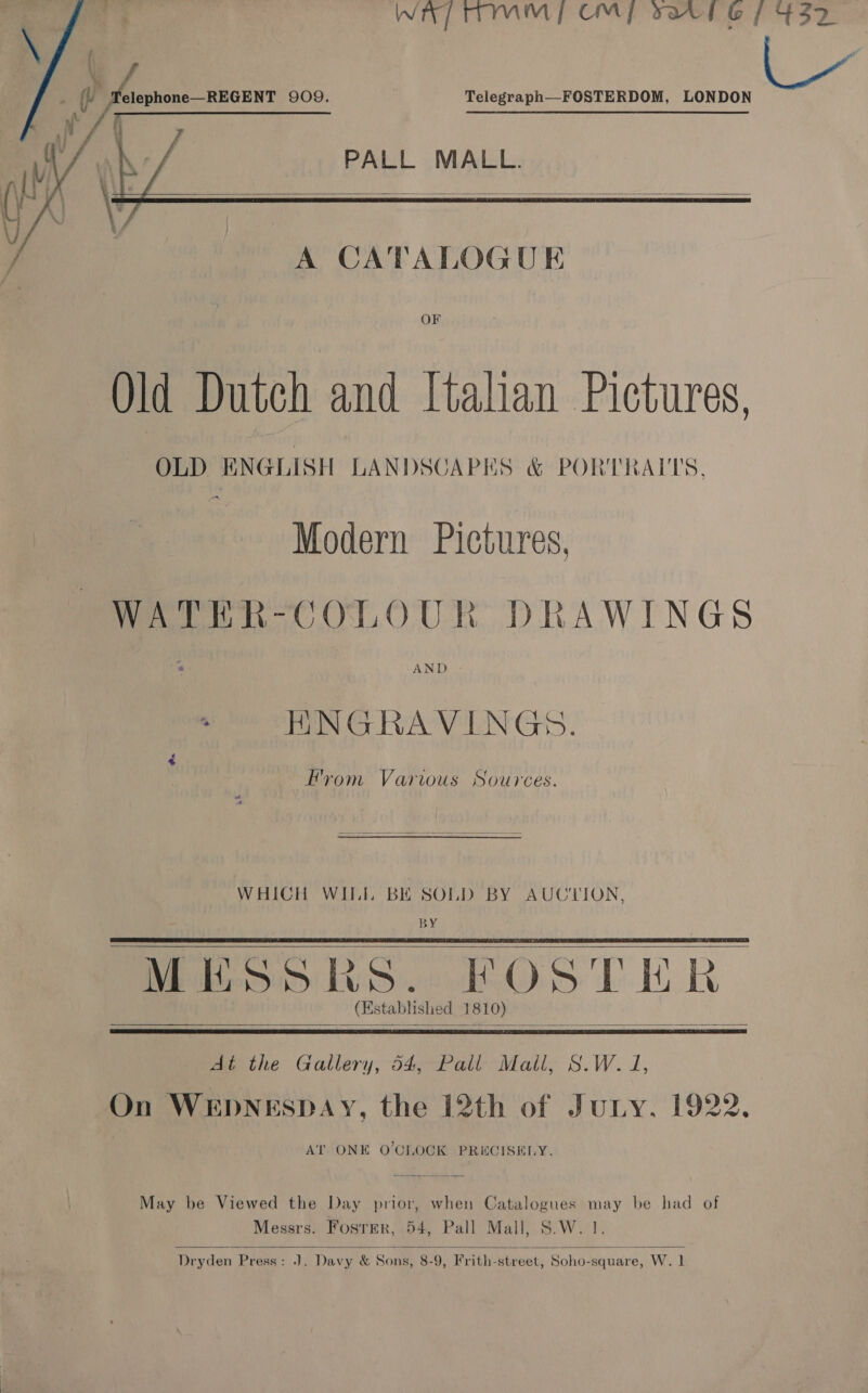       f : ; : 1; f ¥ WAP TTMM | OMY sar l 6 if 437 ql Telephone—REGENT 909. i /   Telegraph—-FOSTERDOM, LONDON PALL MALL.  A CATALOGUE OF Old Dutch and Italian Pictures, OLD ENGLISH LANDSCAPES &amp; PORTRAITS. Modern Pictures, WATEHER-COLOUR DRAWINGS HNGRAVINGS. Hrom Various Sources.  WHICH WILL BE SOLD BY AUCTION, BY MHSSRs. FOSTER (Established 1810) is &lt; At the Gallery, 54, Pall Mall, S.W. J, On WEDNESDAY, the 12th of Juny. 1922. AT ONE O'CLOCK PRECISELY.   May be Viewed the Day prior, when Catalogues may be had of Messrs. Foster, 54, Pall Mall, S.W. 1.  Dryden Press: J. Davy &amp; Sons, 8-9, Frith-street, Soho-square, W. 1