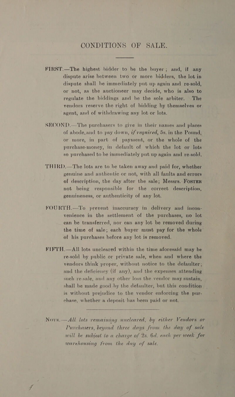 CONDITIONS OF SALE. FIRST.—The highest bidder to be the buyer; and, if any dispute arise between two or more bidders, the lot in dispute shall be immediately put up again and re-sold, or not, as the auctioneer may decide, who is also to regulate the biddings and be the sole arbiter. The vendors reserve the right of bidding by themselves or agent, and of withdrawing any lot or lots. SECOND.—The purchasers to give in their names and places of abode, and to pay down, tf required, 5s. in the Pound, or more, in part of payment, or the whole of the purchase-money, in default of which the lot or lots so purchased to be immediately put up again and re-sold. THIRD.—The lots are to be taken away and paid for, whether genuine and authentic or not, with all faults and errors of description, the day after the sale; Messrs.: Fosrmr not being responsible for the correct description, genuineness, or authenticity of any lot. FOURTH.—To prevent inaccuracy in delivery and incon- venience in the settlement of the purchases, no lot ean be transferred, nor can any lot be removed during the time of sale; each buyer must pay for the whole of his purchases before any lot is removed. FIFTH.—AIl lots uncleared within the time aforesaid may be re-sold by public or private sale, when and where the vendors think proper, without notice to the defaulter ; and the deficiency (if any), and the expenses attending such re-sale, and any other loss the vendor may sustain, shall be made good -by the defaulter, but this condition is without prejudice to the vendor enforcing the pur- chase, whether a deposit has been paid or not.  Novn.—All lots remaining uneleared, by either Vendors or Purchasers, beyond three days from the day of sale will be subject to a charge of 2s. 6a. each per week for warehousing from the day of sale.