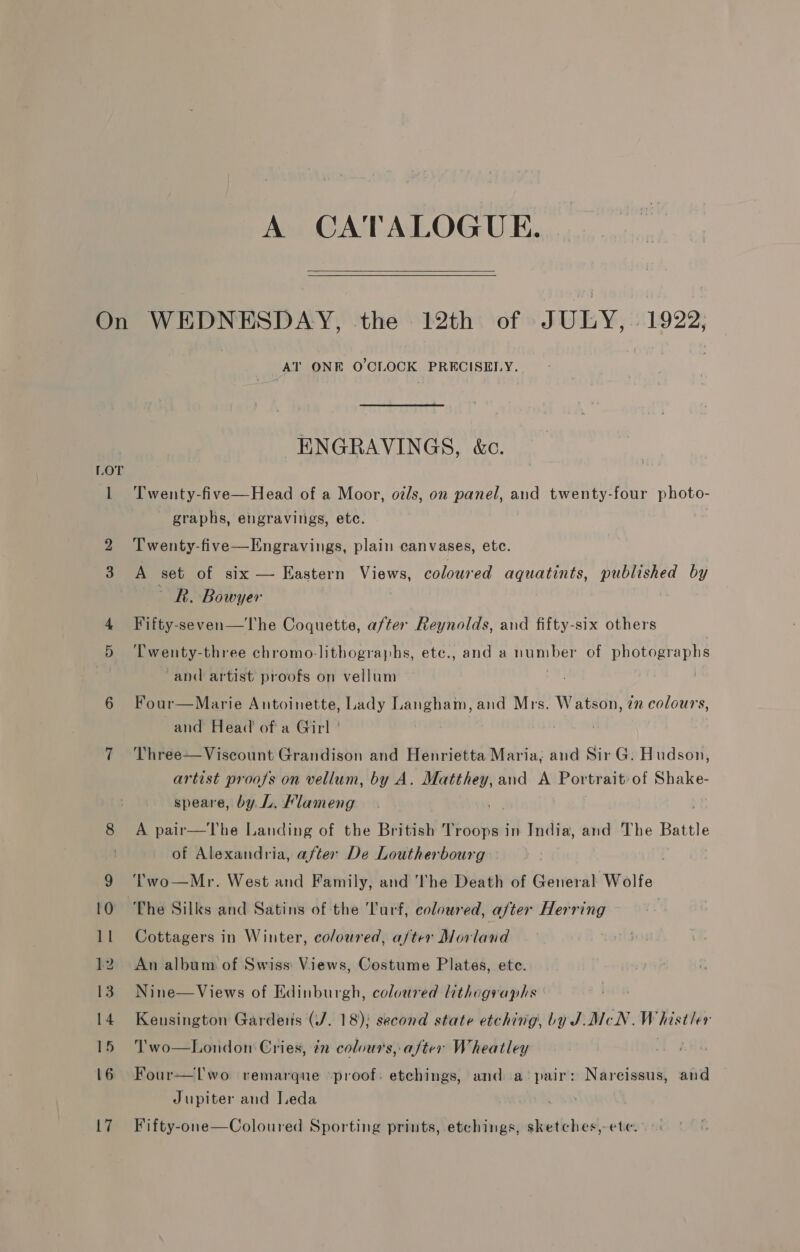 A CATALOGUE.  AT ONE O'CLOCK PRECISELY. ENGRAVINGS, &amp;c. Twenty-five—Head of a Moor, o/s, on panel, and twenty-four photo- graphs, engravings, etc. Twenty-five—Kngravings, plain canvases, ete. A set of six — Hastern Views, coloured aquatints, published by Rk. Bowyer Fifty-seven—The Coquette, after Reynolds, and fifty-six others ‘Twenty-three chromo-lithographs, ete., and a number of photographs -and artist proofs on vellum | : Four—Marie Antoinette, Lady Langham, and Mrs. Watson, 2m colours, and Head’ of a Girl ' : , Three—Viscount Grandison and Henrietta Maria, and Sir G. Hudson, artist proofs on vellum, by A. Matthey, and A Por trait:of Shake- speare, by L. Klameng A pair—The Landing of the British Troops in India, and The Battle of Alexandria, after De Loutherbourg ‘Two—Mr. West and Family, and 'The Death of General Wolfe The Silks and Satins of the Turf, coloured, after Herring Cottagers in Winter, coloured, a/ter Morland An album of Swiss: Views, Costume Plates, ete. Nine—Views of Edinburgh, coloured Uthographs Kensington Garderis (J. 18); second state etching, by J.McN. Whistler Two—London Cries, én colours, after Wheatley , Four—lLwo remarque proof: etchings, and a pair: Narcissus, and Jupiter and Leda Fifty-one—Coloured Sporting prints, etchings, sketches,-ete.