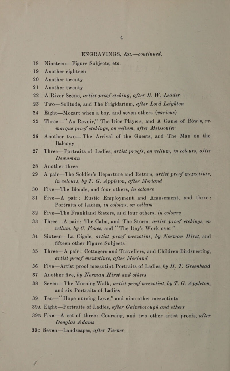 22 23 34 35 39 ENGRAVINGS, &amp;c.—eontinued. Nineteen—Figure Subjects, ete. Another eighteen Another twenty Another twenty A River Scene, artist proof etching, after B. W. Leader Two—Solitude, and The Frigidarium, after Lord Leighton Eight—Mozart when a boy, and seven others (various) Three—* Au Revoir,” The Dice Players, and A Game of Bowls, re- marque proof etchings, on vellum, after Meissonier Another two— The Arrival of the Guests, and The Man on the Balcony Three—Portraits of Ladies, artist proofs, on vellum, in colvurs, after Downman Another three A pair—The Soldier’s Departure and Return, artist proof mezzctints, in colours, by T. G. Appleton, after Morland Five—The Blonde, and four others, 77 colours Five—A pair: Rustic Employment and Amusement, and three: Portraits of Ladies, 22 colours, on vellum Five—The Frankland Sisters, and four others, 2” colours Three—A pair: The Calm, and The Storm, artist proof etchings, on vellum, by C. Fonce, and “ The Day’s Work over” Sixteen—La Cigale, artist proof mezzotint, by Norman Hirst, and fifteen other Figure Subjects Three—A pair: Cottagers and Travellers, and Children Birdsnesting, artist proof mezzotints, after Morland Five—Artist proof mezzotint Portraits of Ladies, by H. 7. Greenhead Another five, by Norman Hirst and others Seven— The Morning Walk, artist proof mezzotint, by T. G. Appleton, and six Portraits of Ladies e¢ ° . . Ten— = Hope nursing Love,” and nine other mezzotints Douglas Adams
